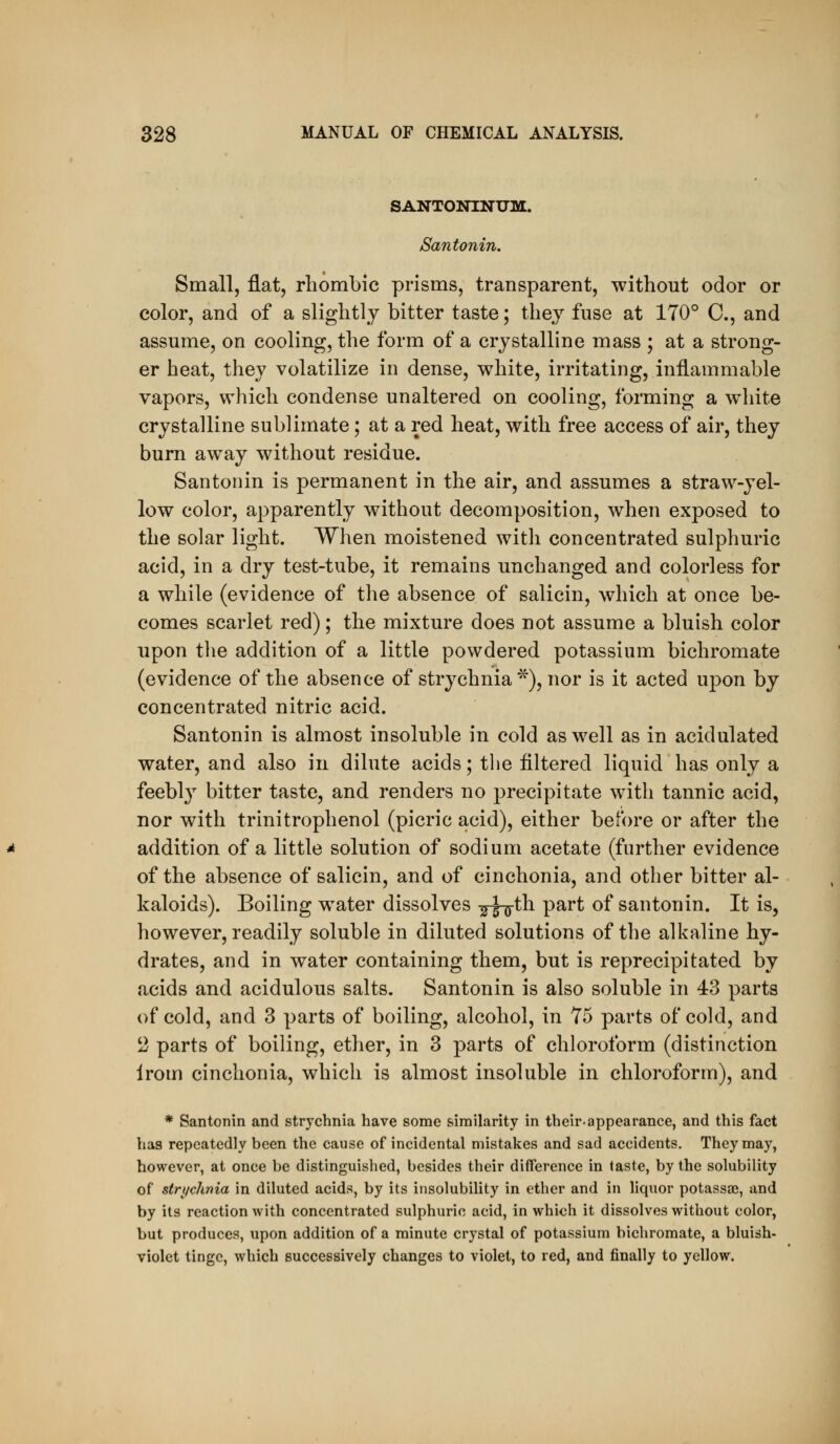 SANTONINUM. Santonin. Small, flat, rhombic prisms, transparent, without odor or color, and of a slightly bitter taste; thej^ fuse at 170° C, and assume, on cooling, the form of a crystalline mass ; at a strong- er heat, they volatilize in dense, white, irritating, inflammable vapors, which condense unaltered on cooling, forming a wiiite crystalline sublimate; at a red heat, with free access of air, they bum away without residue. Santonin is permanent in the air, and assumes a straw-yel- low color, apparently without decomposition, when exposed to the solar light. When moistened with concentrated sulphuric acid, in a dry test-tube, it remains unchanged and colorless for a while (evidence of the absence of salicin, which at once be- comes scarlet red); the mixture does not assume a bluish color upon the addition of a little powdered potassium bichromate (evidence of the absence of strychnia *), nor is it acted upon by concentrated nitric acid. Santonin is almost insoluble in cold as well as in acidulated water, and also in dilute acids; the filtered liquid has only a feebl}^ bitter taste, and renders no precipitate with tannic acid, nor with trinitrophenol (picric acid), either before or after the addition of a little solution of sodium acetate (further evidence of the absence of salicin, and of cinchonia, and other bitter al- kaloids). Boiling water dissolves -gxH^^ P^^^ ^^ santonin. It is, however, readily soluble in diluted solutions of the alkaline hy- drates, and in water containing them, but is reprecipitated by acids and acidulous salts. Santonin is also soluble in 43 parts of cold, and 3 parts of boiling, alcohol, in 75 parts of cold, and 2 parts of boiling, ether, in 3 parts of chloroform (distinction Irom cinchonia, which is almost insoluble in chloroform), and * Santonin and strychnia have some similarity in their-appearance, and this fact has repeatedly been the cause of incidental mistakes and sad accidents. They may, however, at once be distinguished, besides their difference in taste, by the solubility of strychnia in diluted acids, by its insolubility in ether and in liquor potassa), and by its reaction with concentrated sulphuric acid, in which it dissolves without color, but produces, upon addition of a minute crystal of potassium bichromate, a bluish- violet tinge, which successively changes to violet, to red, and finally to yellow.
