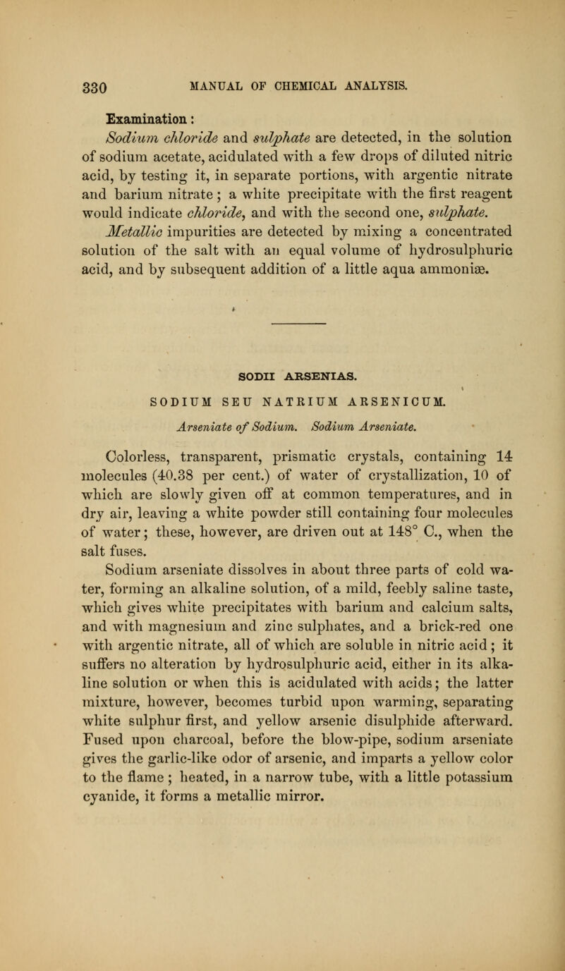 Examination: Sodium chloride and sulphate are detected, in the solution of sodium acetate, acidulated with a few drops of dihited nitric acid, by testing it, in separate portions, with argentic nitrate and barium nitrate ; a white precipitate with the first reagent would indicate chloride, and with the second one, sulphate. Metallic impurities are detected by mixing a concentrated solution of the salt with an equal volume of hydrosulphuric acid, and by subsequent addition of a little aqua ammonias. SODII ARSENIAS. SODIUM SEU NATRIUM ARSENICUM. Arseniate of Sodium. Sodium Arseniate. Colorless, transparent, prismatic crystals, containing 14 molecules (40.38 per cent.) of water of crystallization, 10 of which are slowly given off at common temperatures, and in dry air, leaving a white powder still containing four molecules of water; these, however, are driven out at 148° C, when the salt fuses. Sodium arseniate dissolves in about three parts of cold wa- ter, forming an alkaline solution, of a mild, feebly saline taste, which gives white precipitates with barium and calcium salts, and with magnesium and zinc sulphates, and a brick-red one with argentic nitrate, all of which are soluble in nitric acid; it suffers no alteration by hydrosulphuric acid, either in its alka- line solution or when this is acidulated with acids; the latter mixture, however, becomes turbid upon warming, separating white sulphur first, and yellow arsenic disulphide afterward. Fused upon charcoal, before the blow-pipe, sodium arseniate gives the garlic-like odor of arsenic, and imparts a yellow color to the flame ; heated, in a narrow tube, with a little potassium cyanide, it forms a metallic mirror.