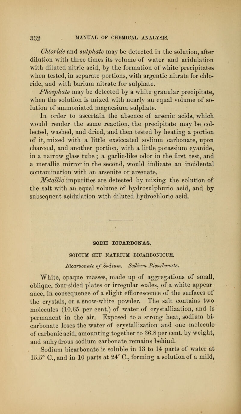 Chloride and sulphate may be detected in the solution, after dilution with three times its volume of water and acidulation with diluted nitric acid, by the formation of white precipitates when tested, in separate portions, with argentic nitrate for chlo- ride, and with barium nitrate for sulphate. Phosphate may be detected by a white granular precipitate, when the solution is mixed with nearly an equal volume of so- lution of ammoniated magnesium sulphate. In order to ascertain the absence of arsenic acids, which would render the same reaction, the precipitate may be col- lected, washed, and dried, and then tested by heating a portion of it, mixed with a little exsiccated sodium carbonate, upon charcoal, and another portion, with a little potassium cyanide, in a narrow glass tube ; a garlic-like odor in the first test, and a metallic mirror in the second, would indicate an incidental contamination with an arsenite or arsenate. Metallic impurities are detected by mixing the solution of the salt with an equal volume of hydrosulphuric acid, and by subsequent acidulation with diluted hydrochloric acid. SODn BICABBONAS. SODIUM SEU NATRIUM BICARBONICUM. Bicarbonate of Sodium. Sodium Bicarbonate. White, opaque masses, made up of aggregations of small, oblique, four-sided plates or irregular scales, of a white appear- ance, in consequence of a slight efflorescence of the surfaces of the crystals, or a snow-white powder. The salt contains two molecules (10.65 per cent.) of water of crystallization, and is permanent in the air. Exposed to a strong heat, sodium bi- carbonate loses the water of crystallization and one molecule of carbonic acid, amounting together to 36.8 per cent, by weight, and anhydrous sodium carbonate remains behind. Sodium bicarbonate is soluble in 13 to 14 parts of water at 15.5° C, and in 10 parts at 24° C, forming a solution of a mild,