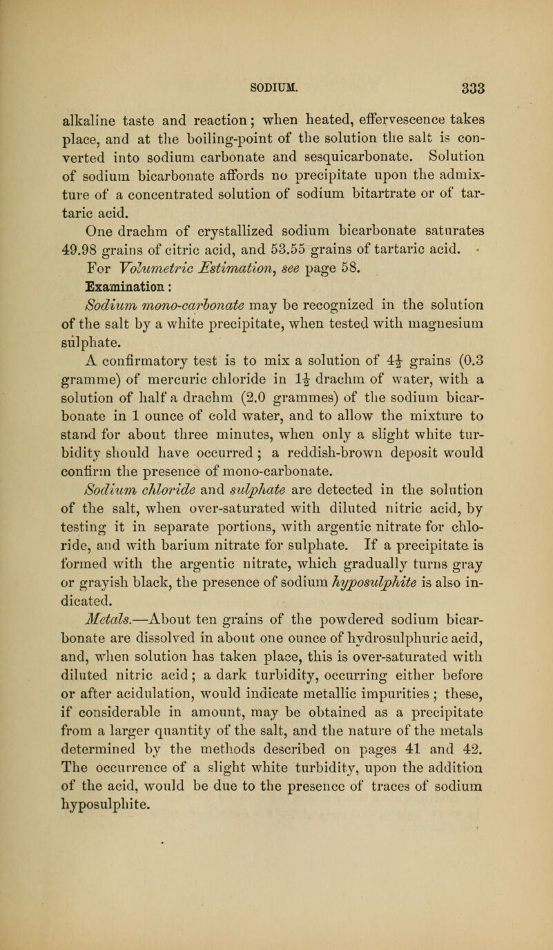 alkaline taste and reaction; when heated, effervescence takes place, and at the boiling-point of the solution the salt is con- verted into sodium carbonate and sesquicarbonate. Solution of sodium bicarbonate affords no precipitate upon the admix- ture of a concentrated solution of sodium bitartrate or of tar- taric acid. One drachm of crystallized sodium bicarbonate saturates 49.98 grains of citric acid, and 53.55 grains of tartaric acid. • For Yolumetric Estimation^ see page 58. Examination: Sodium mono-carbonate may be recognized in the solution of the salt by a white precipitate, when tested with magnesium sulphate. A confirmatory test is to mix a solution of 4|- grains (0.3 gramme) of mercuric chloride in 1^ drachm of water, with a solution of half a drachm (2.0 grammes) of the sodium bicar- bonate in 1 ounce of cold water, and to allow the mixture to stand for about three minutes, when only a slight white tur- bidity should have occurred; a reddish-brown deposit would confirm the presence of mono-carbonate. Sodium chloride and sidphate are detected in the solution of the salt, when over-saturated with diluted nitric acid, by testing it in separate portions, with argentic nitrate for chlo- ride, and with barium nitrate for sulphate. If a precipitate is formed with the argentic nitrate, which gradually turns gray or grayish black, the presence of sodium hyjposuljpMte is also in- dicated. Metals.—About ten grains of the powdered sodium bicar- bonate are dissolved in about one ounce of hydrosulphuric acid, and, when solution has taken place, this is over-saturated with diluted nitric acid; a dark turbidity, occurring either before or after acidulation, would indicate metallic impurities ; these, if considerable in amount, may be obtained as a precipitate from a larger quantity of the salt, and the nature of the metals determined by the methods described on pages 41 and 42. The occurrence of a slight white turbidity, upon the addition of the acid, would be due to the presence of traces of sodium hyposulphite.