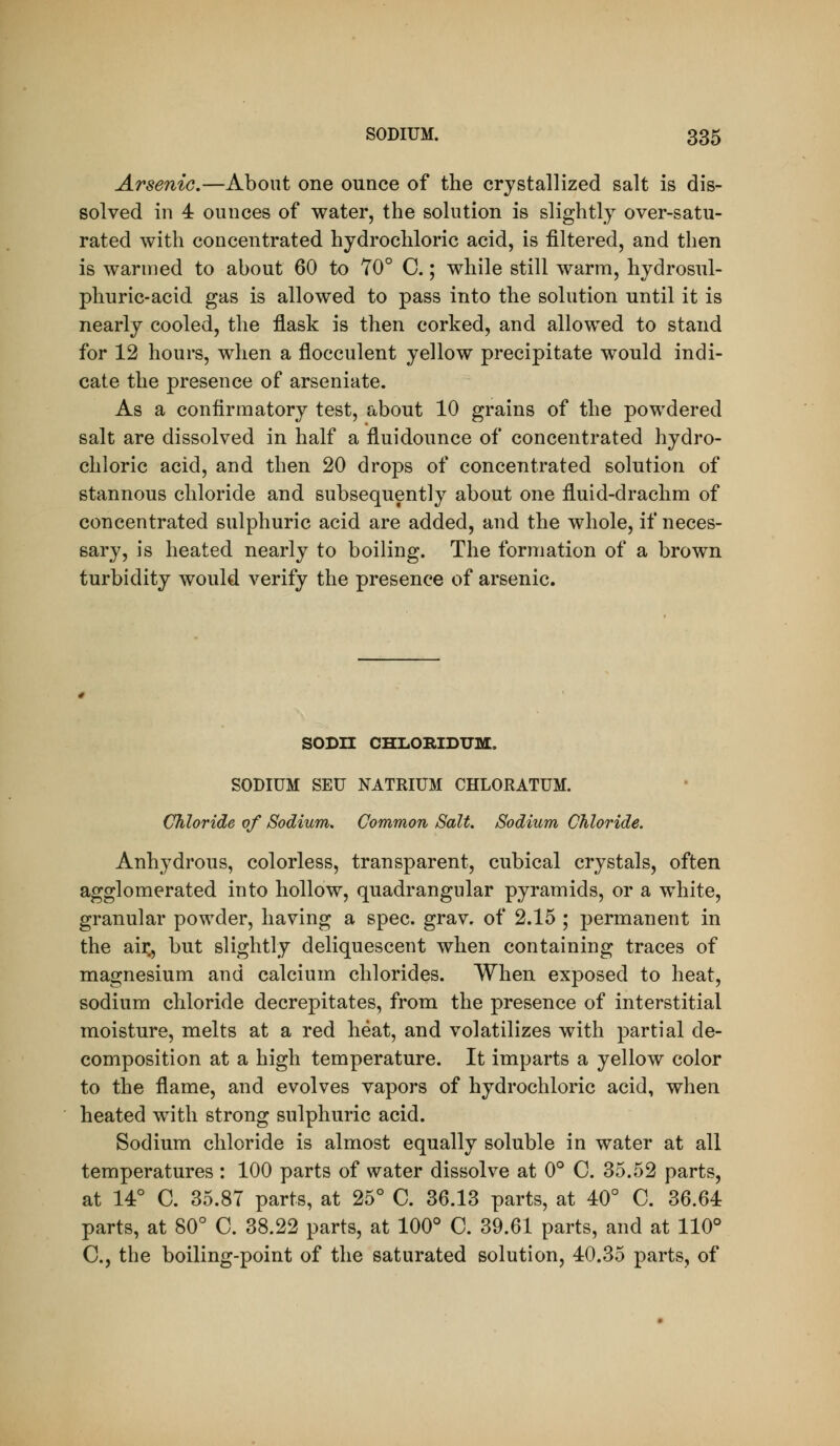 Arsenic.—About one ounce of the crystallized salt is dis- solved in 4 ounces of water, the solution is slightly over-satu- rated with concentrated hydrochloric acid, is filtered, and then is warmed to about 60 to 70° C.; while still warm, hydrosul- phuric-acid gas is allowed to pass into the solution until it is nearly cooled, the flask is then corked, and allowed to stand for 12 hours, when a flocculent yellow precipitate would indi- cate the presence of arseniate. As a confirmatory test, about 10 grains of the powdered salt are dissolved in half a fluidounce of concentrated hydro- chloric acid, and then 20 drops of concentrated solution of stannous chloride and subsequently about one fluid-drachm of concentrated sulphuric acid are added, and the whole, if neces- sary, is heated nearly to boiling. The formation of a brown turbidity would verify the presence of arsenic. SODn CHLORIDUM, SODIUM SEU NATRIUM CHLORATUM. Chloride of Sodium, Common Salt. Sodium Chloride. Anhydrous, colorless, transparent, cubical crystals, often agglomerated into hollow, quadrangular pyramids, or a white, granular powder, having a spec. grav. of 2.15 ; permanent in the air., but slightly deliquescent when containing traces of magnesium and calcium chlorides. When exposed to heat, sodium chloride decrepitates, from the presence of interstitial moisture, melts at a red heat, and volatilizes with partial de- composition at a high temperature. It imparts a yellow color to the flame, and evolves vapors of hydrochloric acid, when heated with strong sulphuric acid. Sodium chloride is almost equally soluble in water at all temperatures : 100 parts of water dissolve at 0° C. 35.52 parts, at 14° C. 35.87 parts, at 25° C. 36.13 parts, at 40° C. 36.64 parts, at 80° C. 38.22 parts, at 100° C. 39.61 parts, and at 110° C, the boiling-point of the saturated solution, 40.35 parts, of