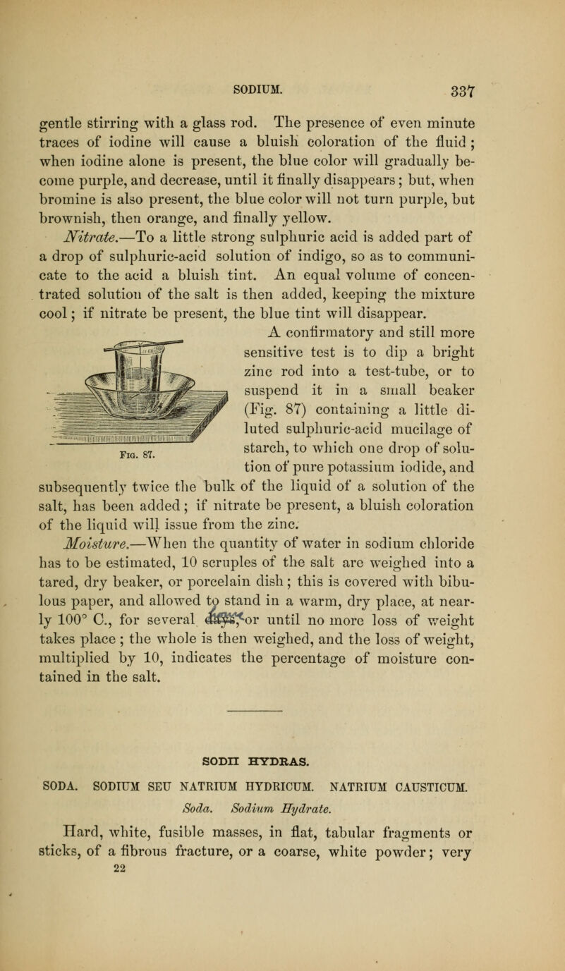 gentle stirring with a glass rod. The presence of even minute traces of iodine will cause a bluish coloration of the fluid ; when iodine alone is present, the blue color will gradually be- come purple, and decrease, until it finally disappears; but, when bromine is also present, the blue color will not turn purple, but brownish, then orange, and finally yellow. Nitrate.—To a little strong sulphuric acid is added part of a drop of sulphuric-acid solution of indigo, so as to communi- cate to the acid a bluish tint. An equal volume of concen- trated solution of the salt is then added, keeping the mixture cool; if nitrate be present, the blue tint will disappear. A coniirmatory and still more sensitive test is to dip a bright zinc rod into a test-tube, or to suspend it in a small beaker (Fig. 87) containing a little di- luted sulphuric-acid mucilage of j,j^ g^ starch, to which one drop of solu- tion of pure potassium iodide, and subsequently twice the bulk of the liquid of a solution of the salt, has been added; if nitrate be present, a bluish coloration of the liquid will issue from the zinc. Moisture,—When the quantity of water in sodium chloride has to be estimated, 10 scruples of the salt are weighed into a tared, dry beaker, or porcelain dish; this is covered with bibu- lous paper, and allowed to stand in a warm, dry place, at near- ly 100° C, for several dS^^^r until no more loss of weight takes place ; the whole is then weighed, and the loss of weight, multiplied by 10, indicates the percentage of moisture con- tained in the salt. SODH HYDRAS. SODA. SODIUM SEU NATRIUM HYDRICUM. NATRIUM CAUSTICUM. Soda. Sodium Hydrate. Hard, white, fusible masses, in flat, tabular fragments or sticks, of a fibrous fracture, or a coarse, white powder; very 22