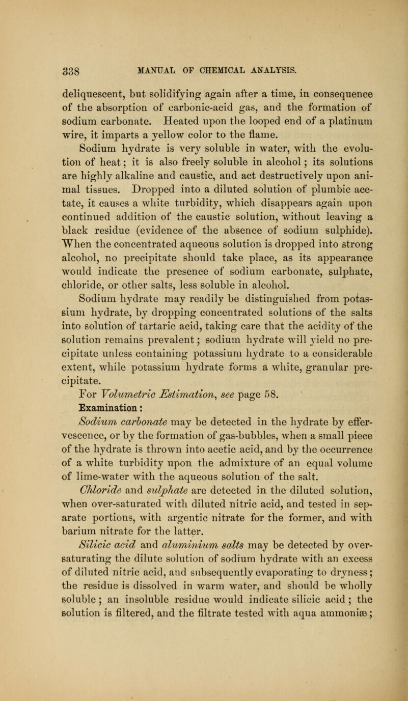 deliquescent, but solidifying again after a time, in consequence of the absorption of carbonic-acid gas, and the formation of sodium carbonate. Heated upon the looped end of a platinum wire, it imparts a yellow color to the flame. Sodium hydrate is very soluble in water, with the evolu- tion of heat; it is also freely soluble in alcohol; its solutions are highly alkaline and caustic, and act destructively upon ani- mal tissues. Dropped into a diluted solution of plumbic ace- tate, it causes a white turbidity, which disappears again upon continued addition of the caustic solution, without leaving a black residue (evidence of the absence of sodium sulphide). When the concentrated aqueous solution is dropped into strong alcohol, no precipitate should take place, as its appearance would indicate the presence of sodium carbonate, sulphate, chloride, or other salts, less soluble in alcohol. Sodium hydrate may readily be distinguished from potas- sium hydrate, by dropping concentrated solutions of the salts into solution of tartaric acid, taking care that the acidity of the solution remains prevalent; sodium hydrate will yield no pre- cipitate unless containing potassium hydrate to a considerable extent, while potassium hydrate forms a w^hite, granular pre- cipitate. For Volumetric Estimation^ see page 58. Examination: Sodium, carbonate may be detected in the hydrate by effer- vescence, or by the formation of gas-bubbles, when a small piece of the hydrate is thrown into acetic acid, and by the occurrence of a white turbidity upon the admixture of an equal volume of lime-water with the aqueous solution of the salt. Chloride and sulphate are detected in the diluted solution, when over-saturated with diluted nitric acid, and tested in sep- arate portions, with argentic nitrate for the former, and with barium nitrate for the latter. Silicic acid and aluminium salts may be detected by over- saturating the dilute solution of sodium hydrate with an excess of diluted nitric acid, and subsequently evaporating to dryness; the residue is dissolved in warm water, and should be wholly soluble ; an insoluble residue would indicate silicic acid ; the solution is filtered, and the filtrate tested with aqua ammoniae;