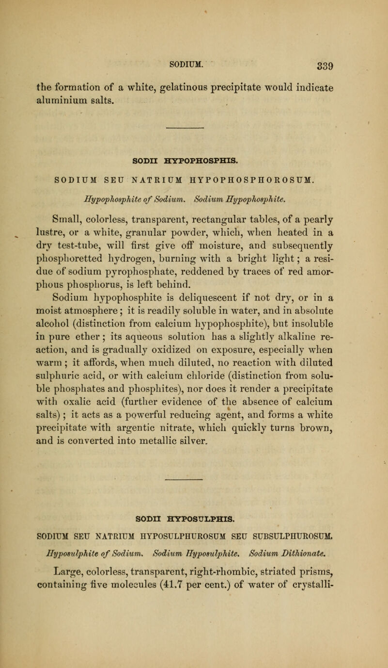 the formation of a white, gelatinous precipitate would indicate aluminium salts. SODn HYPOPHOSPHIS. SODIUM SEU NATRIUM HYPOPH0SPH0R0SUM. HypophospJiite of Sodium. Sodium HypophospMte. Small, colorless, transparent, rectangular tables, of a pearly lustre, or a white, granular pow^der, which, when heated in a dry test-tube, will first give off moisture, and subsequently phosphoretted hydrogen, burning with a bright light; a resi- due of sodium pyrophosphate, reddened by traces of red amor- phous phosphorus, is left behind. Sodium hypophosphite is deliquescent if not dry, or in a moist atmosphere; it is readily soluble in w^ater, and in absolute alcohol (distinction from calcium hypophosphite), but insoluble in pure ether; its aqueous solution has a slightly alkaline re- action, and is gradually oxidized on exposure, especially when warm ; it affords, when much diluted, no reaction with diluted sulphuric acid, or with calcium chloride (distinction from solu- ble phosphates and phosphites), nor does it render a precipitate with oxalic acid (further evidence of the absence of calcium salts) ; it acts as a pow^erful reducing agent, and forms a white precipitate with argentic nitrate, which quickly turns brown, and is converted into metallic silver. SODn HYPOSULPHIS. SODIUM SEU NATRIUM HYPOSULPHUROSUM SEU SUBSULPHUROSUM. Hyposulphite of Sodium, Sodium Hyposulphite, Sodium Hithionate, Large, colorless, transparent, right-rhombic, striated prisms, containing iive molecules (41.7 per cent.) of water of crystalli-