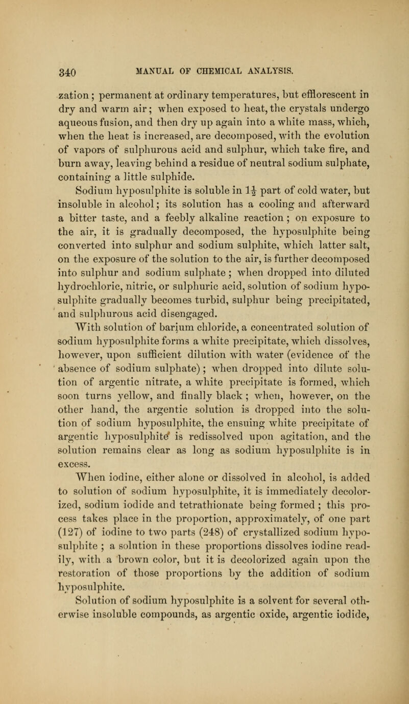 zation; permanent at ordinary temperatures, but efflorescent in dry and warm air; when exposed to heat,the crystals undergo aqueous fusion, and then dry up again into a white mass, which, when the heat is increased, are decomposed, with the evolution of vapors of sulphurous acid and sulphur, which take fire, and burn away, leaving behind a residue of neutral sodium sulphate, containing a little sulphide. Sodium hyposulphite is soluble in 1|- part of cold water, but insoluble in alcohol; its solution has a cooling and afterward a bitter taste, and a feebly alkaline reaction; on exposure to the air, it is gradually decomposed, the hyposulphite being converted into sulphur and sodium sulphite, which latter salt, on the exposure of the solution to the air, is further decomyjosed into sulphur and sodium sulphate; when dropped into diluted hydrochloric, nitric, or sulphuric acid, solution of sodium hypo- sulphite gradually becomes turbid, sulphur being precipitated, and sulphurous acid disengaged. With solution of barium chloride, a concentrated solution of sodium hyposulphite forms a white precipitate, which dissolves, however, upon sufficient dilution with water (evidence of the absence of sodium sulphate) ; when dropped into dilute solu- tion of argentic nitrate, a white precipitate is formed, which soon turns yellow, and finally black ; v/hen, however, on the other hand, the argentic solution is dropped into the solu- tion of sodium hyposulphite, the ensuing white precipitate of argentic hyposulphite' is redissolved upon agitation, and the solution remains clear as long as sodium hyposulphite is in excess. When iodine, either alone or dissolved in alcohol, is added to solution of sodium hyposulphite, it is immediately decolor- ized, sodium iodide and tetrathionate being formed ; this pro- cess takes place in the proportion, approximate!}^, of one part (127) of iodine to two parts (248) of crystallized sodium hypo- sulphite ; a solution in these proportions dissolves iodine read- ily, with a brown color, but it is decolorized again upon the restoration of those proportions by the addition of sodium hyposulphite. Solution of sodium hyposulphite is a solvent for several oth- erwise insoluble compounds, as argentic oxide, argentic iodide,