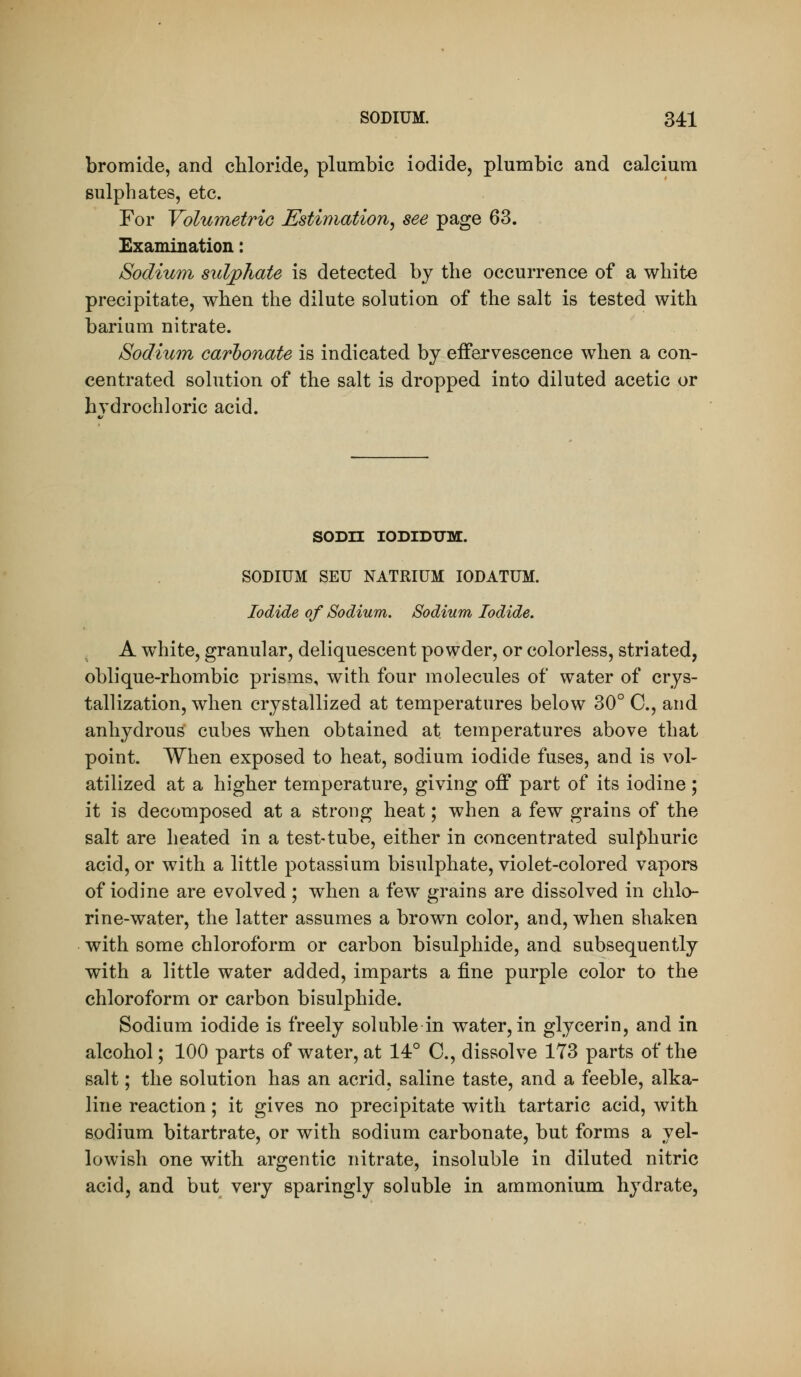 bromide, and chloride, plumbic iodide, plumbic and calcium sulphates, etc. For VolumetriG Estimation^ see page 63. Examination: Sodium sulphate is detected by the occurrence of a white precipitate, when the dilute solution of the salt is tested with barium nitrate. Sodium carbonate is indicated by effervescence when a con- centrated solution of the salt is dropped into diluted acetic or hydrochloric acid. SODn lODIDXTM. SODIUM SEU NATRIUM lODATUM. Iodide of Sodium. Sodium Iodide. A white, granular, deliquescent powder, or colorless, striated, oblique-rhombic prisms, with four molecules of water of crys- tallization, when crystallized at temperatures below 30° C, and anhydrous cubes when obtained at. temperatures above that point. When exposed to heat, sodium iodide fuses, and is vol- atilized at a higher temperature, giving off part of its iodine; it is decomposed at a strong heat; when a few grains of the salt are heated in a test-tube, either in concentrated sulphuric acid, or with a little potassium bisulphate, violet-colored vapors of iodine are evolved; when a few grains are dissolved in chlo- rine-water, the latter assumes a brown color, and, when shaken with some chloroform or carbon bisulphide, and subsequently with a little water added, imparts a fine purple color to the chloroform or carbon bisulphide. Sodium iodide is freely soluble in water, in glycerin, and in alcohol; 100 parts of water, at 14° C, dissolve 173 parts of the salt; the solution has an acrid, saline taste, and a feeble, alka- line reaction; it gives no precipitate with tartaric acid, with sodium bitartrate, or with sodium carbonate, but forms a yel- lowish one with argentic nitrate, insoluble in diluted nitric acid, and but very sparingly soluble in ammonium hydrate,