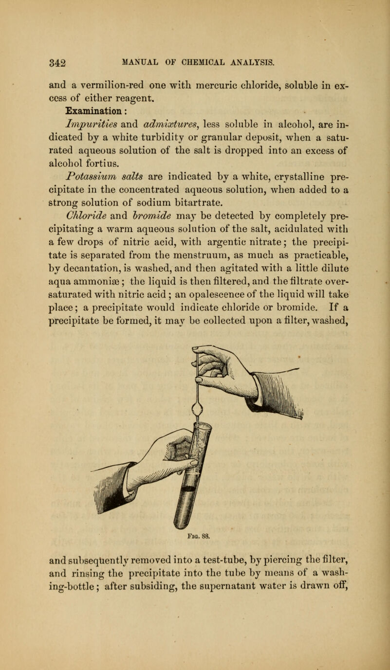 and a vermilion-red one with mercuric chloride, soluble in ex- cess of either reagent. Exammation: Impurities and admixtures^ less soluble in alcohol, are in- dicated by a white turbidity or granular deposit, when a satu- rated aqueous solution of the salt is dropped into an excess of alcohol fortius. Potassium salts are indicated by a white, crystalline pre- cipitate in the concentrated aqueous solution, when added to a strong solution of sodium bitartrate. Chloride and hrom.ide may be detected by completely pre- cipitating a warm aqueous solution of the salt, acidulated with a few drops of nitric acid, with argentic nitrate; the precipi- tate is separated from the menstruum, as much as practicable, by decantation, is washed, and then agitated with a little dilute aqua ammoniee; the liquid is then filtered, and the filtrate over- saturated with nitric acid; an opalescence of the liquid will take place; a precipitate would indicate chloride or bromide. If a precipitate be formed, it may be collected upon a filter, washed, Fig. 88. and subsequently removed into a test-tube, by piercing the filter, and rinsing the precipitate into the tube by means of a wash- ing-bottle ; after subsiding, the supernatant water is drawn off,