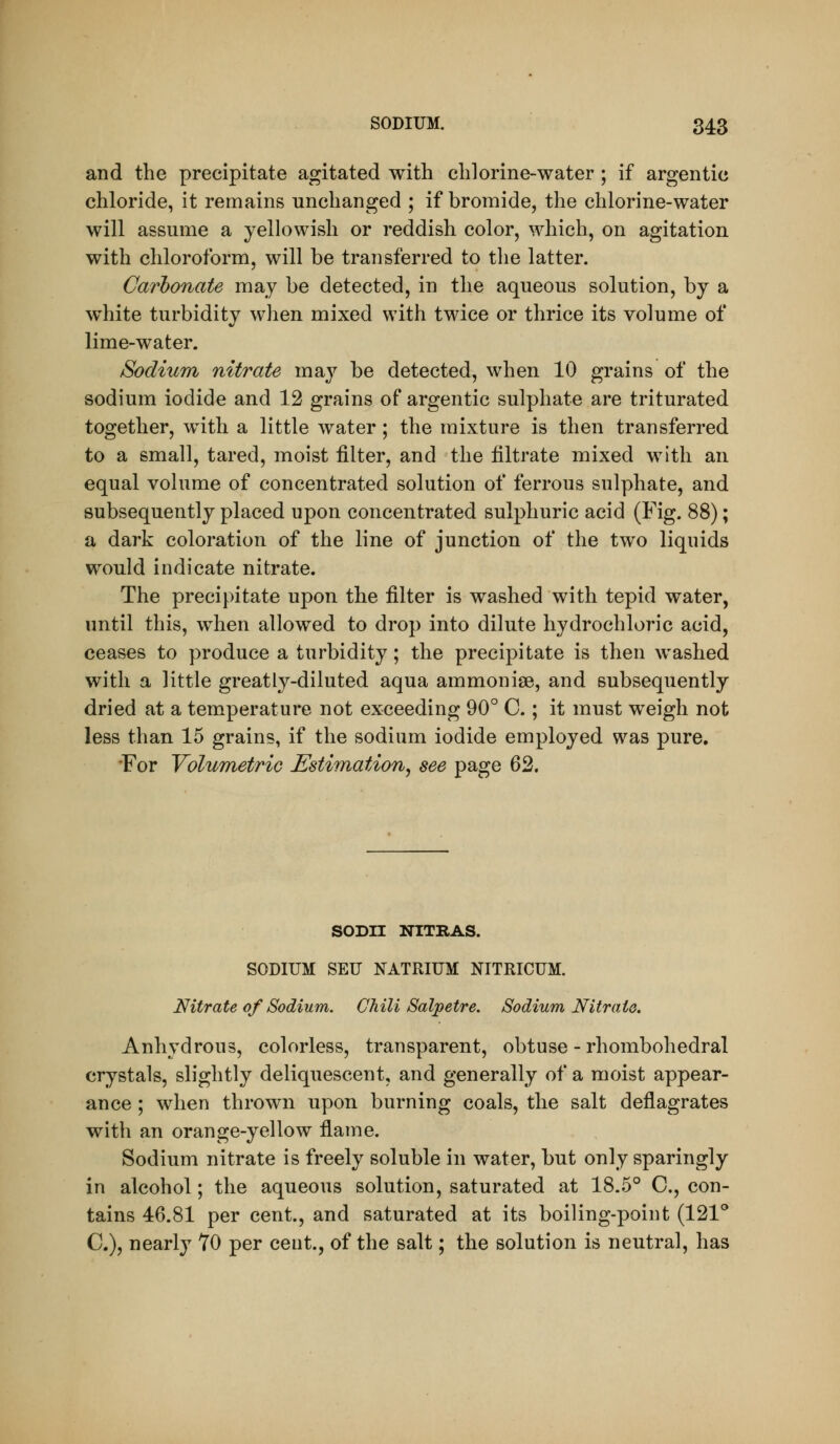 and the precipitate agitated with chlorine-water ; if argentic chloride, it remains unchanged ; if bromide, the chlorine-water will assume a yellowish or reddish color, which, on agitation with chloroform, will be transferred to the latter. Carbonate may be detected, in the aqueous solution, by a white turbidity when mixed with twice or thrice its volume of lime-water. Sodium nitrate may be detected, when 10 grains of the sodium iodide and 12 grains of argentic sulphate are triturated together, with a little water; the mixture is then transferred to a small, tared, moist filter, and the filtrate mixed with an equal volume of concentrated solution of ferrous sulphate, and subsequently placed upon concentrated sulphuric acid (Fig. 88); a dark coloration of the line of junction of the two liquids would indicate nitrate. The precipitate upon the filter is washed with tepid water, until this, when allowed to drop into dilute hydrochloric acid, ceases to produce a turbidity; the precipitate is then washed with a little greatly-diluted aqua ammonise, and subsequently dried at a temperature not exceeding 90° C ; it must weigh not less than 15 grains, if the sodium iodide employed was pure. For Volumetric Estimation^ see page ^'^, SODH NITRAS. SODIUM SEU NATRIUM NITRICUM. Nitrate of Sodium. Chili Salpetre. Sodium Nitrate. Anhydrous, colorless, transparent, obtuse - rhombohedral crystals, slightly deliquescent, and generally of a moist appear- ance ; when thrown upon burning coals, the salt deflagrates with an orange-yellow flame. Sodium nitrate is freely soluble in water, but only sparingly in alcohol; the aqueous solution, saturated at 18.5° C, con- tains 46.81 per cent., and saturated at its boiling-point (121^ C), nearly TO per cent., of the salt; the solution is neutral, has