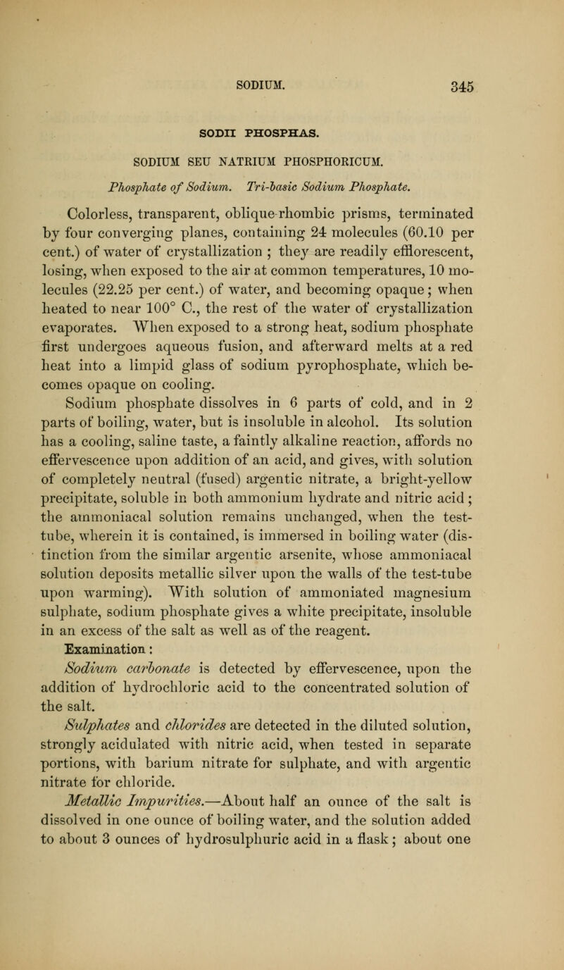 SODII PHOSPHAS. SODIUM SEU NATRIUM PHOSPHORICUM. Phosphate of Sodium. Tri-dasic Sodium Phosphate. Colorless, transparent, oblique rhombic prisms, terminated by four converging planes, containing 24 molecules (60.10 per cent.) of water of crystallization ; they are readily efflorescent, losing, when exposed to the air at common temperatures, 10 mo- lecules (22.25 per cent.) of water, and becoming opaque; when heated to near 100° C, the rest of the water of crystallization evaporates. When exposed to a strong heat, sodium phosphate first undergoes aqueous fusion, and afterward melts at a red heat into a limpid glass of sodium pyrophosphate, which be- comes opaque on cooling. Sodium phosphate dissolves in 6 parts of cold, and in 2 parts of boiling, water, but is insoluble in alcohol. Its solution has a cooling, saline taste, a faintly alkaline reaction, affords no effervescence upon addition of an acid, and gives, with solution of completely neutral (fused) argentic nitrate, a bright-yellow precipitate, soluble in both ammonium hydrate and nitric acid ; the ammoniacal solution remains unchanged, when the test- tube, wherein it is contained, is immersed in boiling water (dis- tinction from the similar argentic arsenite, whose ammoniacal solution deposits metallic silver upon the walls of the test-tube upon warming). With solution of ammoniated magnesium sulphate, sodium phosphate gives a white precipitate, insoluble in an excess of the salt as well as of the reagent. Examination: Sodium carbonate is detected by effervescence, upon the addition of hvdrochloric acid to the concentrated solution of the salt. Sidphates and chlorides are detected in the diluted solution, strongly acidulated with nitric acid, when tested in separate portions, with barium nitrate for sulphate, and with argentic nitrate for chloride. Metallic Imjpurities.—About half an ounce of the salt is dissolved in one ounce of boiling water, and the solution added to about 3 ounces of hydrosulphuric acid in a flask; about one