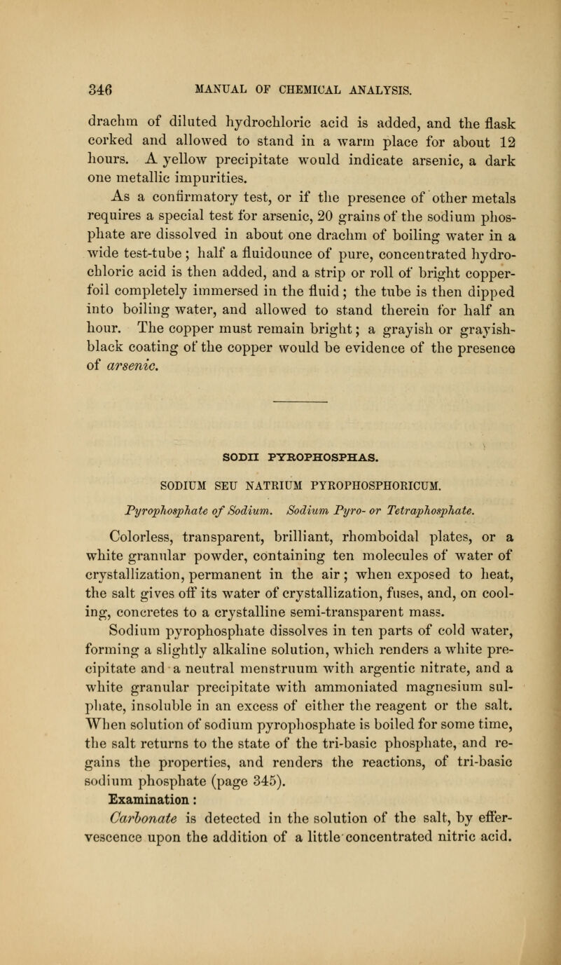 drachm of diluted hydrochloric acid is added, and the flask corked and allowed to stand in a warm place for about 12 hours. A yellow precipitate would indicate arsenic, a dark one metallic impurities. As a confirmatory test, or if the presence of other metals requires a special test for arsenic, 20 grains of the sodium phos- phate are dissolved in about one drachm of boiling water in a wide test-tube ; half a fluidounce of pure, concentrated hydro- chloric acid is then added, and a strip or roll of bright copper- foil completely immersed in the fluid; the tube is then dipped into boiling water, and allowed to stand therein for half an hour. The copper must remain bright; a grayish or grayish- black coating of the copper would be evidence of the presence of arsenic. SODn PYROPHOSPHAS. SODIUM SEU NATRIUM PYROPHOSPHORICUM. Pyrophosphate of Sodium. Sodium Pyro- or Tetraphosphate. Colorless, transparent, brilliant, rhomboidal plates, or a white granular powder, containing ten molecules of water of crystallization, permanent in the air; when exposed to heat, the salt gives oiF its water of crystallization, fuses, and, on cool- ing, concretes to a crystalline semi-transparent mass. Sodium pyrophosphate dissolves in ten parts of cold water, forming a slightly alkaline solution, which renders a white pre- cipitate and a neutral menstruum with argentic nitrate, and a white granular precipitate with ammoniated magnesium sul- phate, insoluble in an excess of either the reagent or the salt. When solution of sodium pyrophosphate is boiled for some time, the salt returns to the state of the tri-basic phosphate, and re- gains the properties, and renders the reactions, of tri-basic sodium phosphate (page 345). Examination: Carbonate is detected in the solution of the salt, by effer- vescence upon the addition of a little concentrated nitric acid.