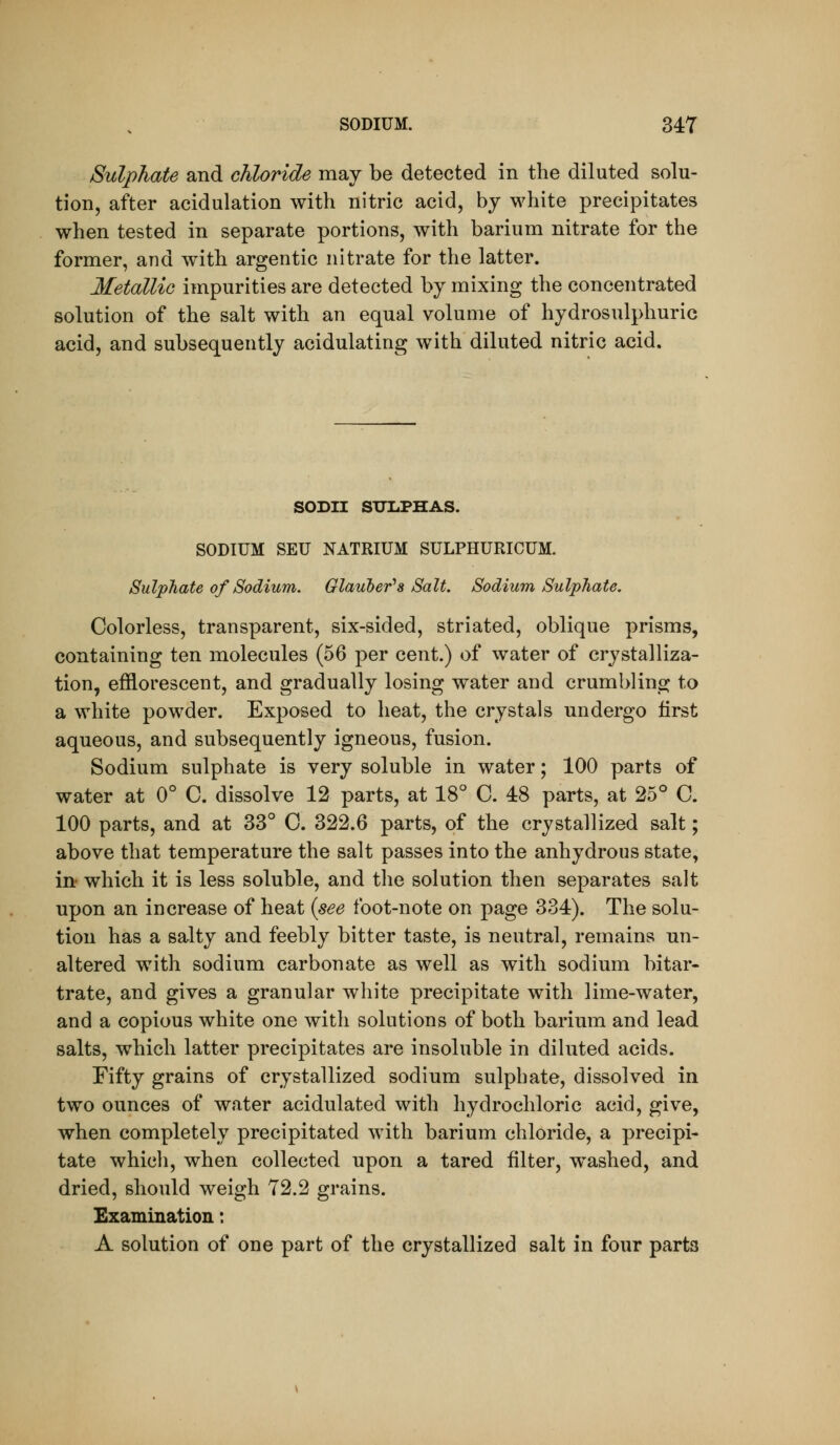 Sulphate and chloride may be detected in the diluted solu- tion, after acidulation with nitric acid, by white precipitates when tested in separate portions, with barium nitrate for the former, and with argentic nitrate for the latter. Metallic impurities are detected by mixing the concentrated solution of the salt with an equal volume of hydrosulphuric acid, and subsequently acidulating with diluted nitric acid. SODII SUIiPHAS. SODIUM SEU NATRIUM SULPHURICUM. Sulphate of Sodium. Glauber's Salt. Sodium Sulphate. Colorless, transparent, six-sided, striated, oblique prisms, containing ten molecules (56 per cent.) of water of crystalliza- tion, efflorescent, and gradually losing water and crumbling to a white powder. Exposed to heat, the crystals undergo first aqueous, and subsequently igneous, fusion. Sodium sulphate is very soluble in water; 100 parts of water at 0° C. dissolve 12 parts, at 18° C. 48 parts, at 25° C. 100 parts, and at 33° C. 322.6 parts, of the crystallized salt; above that temperature the salt passes into the anhydrous state, in* which it is less soluble, and the solution then separates salt upon an increase of heat (see foot-note on page 334). The solu- tion has a salty and feebly bitter taste, is neutral, remains un- altered with sodium carbonate as well as with sodium bitar- trate, and gives a granular white precipitate with lime-water, and a copious white one with solutions of both barium and lead salts, which latter precipitates are insoluble in diluted acids. Fifty grains of crystallized sodium sulphate, dissolved in two ounces of water acidulated with hydrochloric acid, give, when completely precipitated with barium chloride, a precipi- tate which, when collected upon a tared filter, washed, and dried, should weigh 72.2 grains. Examination: A solution of one part of the crystallized salt in four parts