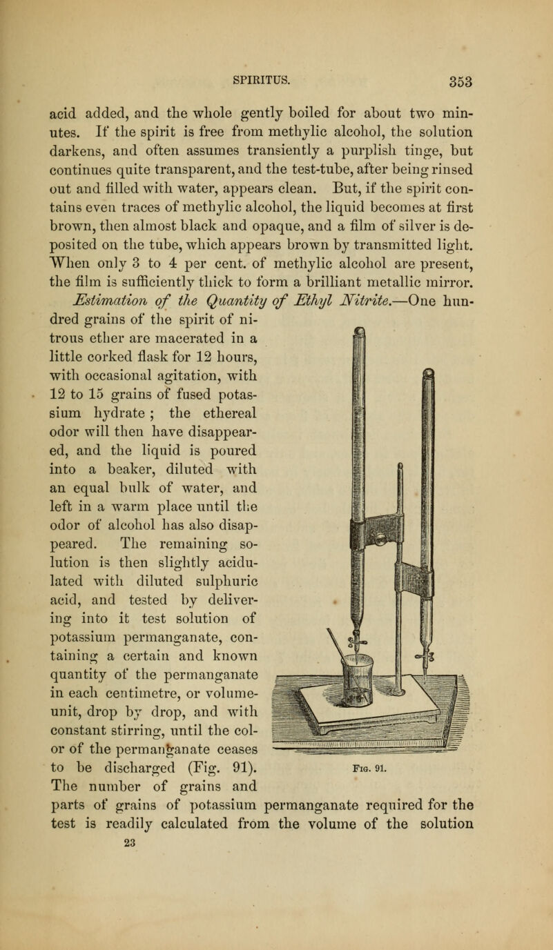 acid added, and the whole gently boiled for about two min- utes. If the spirit is free from methylic alcohol, the solution darkens, and often assumes transiently a purplish tinge, but continues quite transparent, and the test-tube, after being rinsed out and filled with water, appears clean. But, if the spirit con- tains even traces of methylic alcohol, the liquid becomes at first brown, then almost black and opaque, and a film of silver is de- posited on the tube, which appears brown by transmitted light. When only 3 to 4 per cent, of methylic alcohol are present, the fihn is sufficiently thick to form a brilliant metallic mirror. Estimation of the Quantity of Ethyl Nitrite.—One hun- dred grains of the spirit of ni- trous ether are macerated in a little corked flask for 12 hours, with occasional agitation, with 12 to 15 grains of fused potas- sium hydrate ; the ethereal odor will then have disappear- ed, and the liquid is poured into a beaker, diluted with an equal bulk of water, and left in a warm place until the odor of alcohol has also disap- peared. The remaining so- lution is then slightly acidu- lated with diluted sulphuric acid, and tested by deliver- ing into it test solution of potassium permanganate, con- taining a certain and known quantity of the permanganate in each centimetre, or volume- unit, drop by drop, and with constant stirrinsr, until the col- or of the permanganate ceases to be discharged (Fig. 91). The number of grains and parts of grains of potassium permanganate required for the test is readily calculated from the volume of the solution 23 Fig. 91.