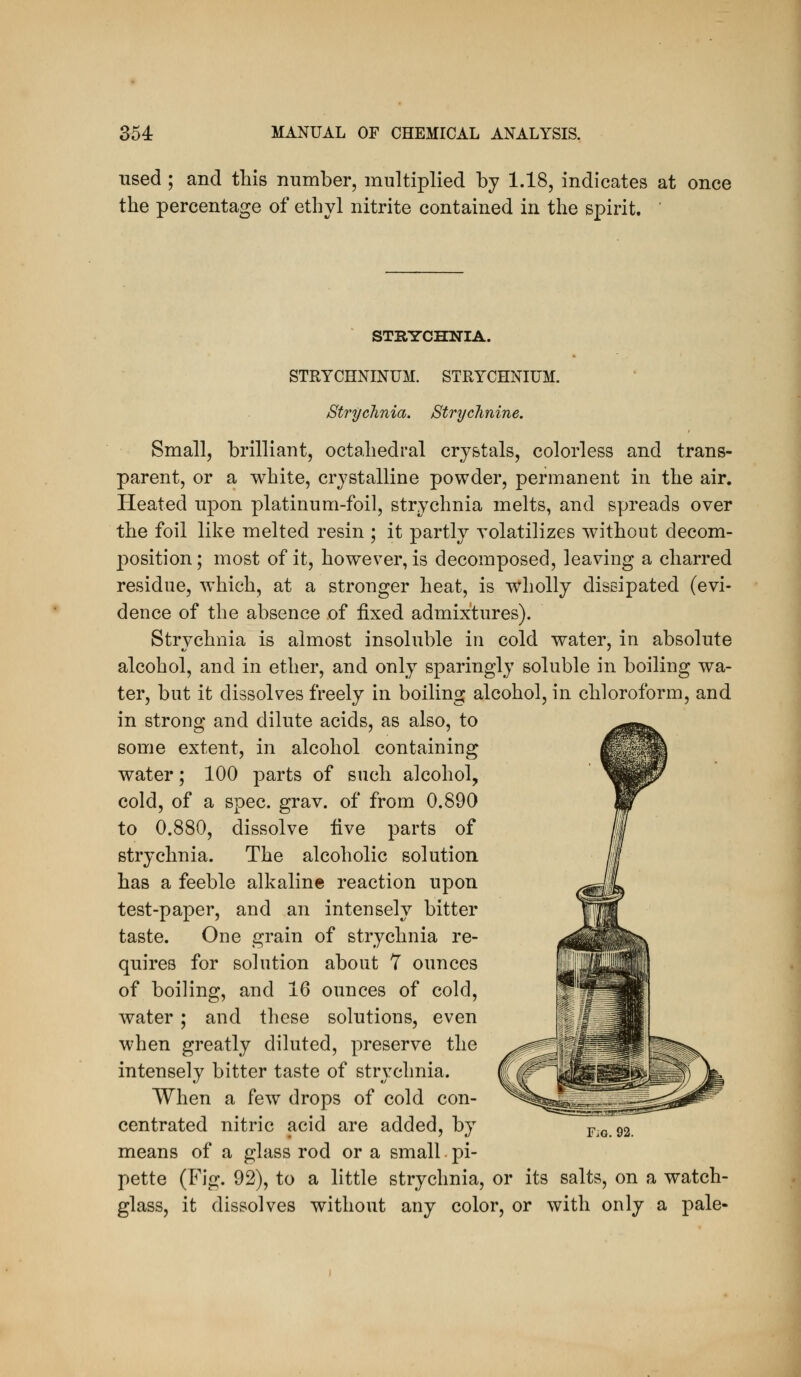 used ; and this number, multiplied by 1.18, indicates at once the percentage of ethyl nitrite contained in the spirit. STRTTCHNIA. STRYCHNINUM. STRYCHNIUM. Strychnia. Strychnine. Small, brilliant, octahedral crystals, colorless and trans- parent, or a white, crystalline powder, permanent in the air. Heated upon platinum-foil, strychnia melts, and spreads over the foil like melted resin ; it partly volatilizes without decom- position; most of it, however, is decomposed, leaving a charred residue, which, at a stronger heat, is wholly dissipated (evi- dence of the absence of fixed admixtures). Strychnia is almost insoluble in cold water, in absolute alcohol, and in ether, and only sparingly soluble in boiling wa- ter, but it dissolves freely in boiling alcohol, in chloroform, and in strong and dilute acids, as also, to some extent, in alcohol containing water; 100 parts of such alcohol, cold, of a spec. grav. of from 0.890 to 0.880, dissolve five parts of strychnia. The alcoholic solution has a feeble alkaline reaction upon test-paper, and an intensely bitter taste. One grain of strychnia re- quires for solution about 7 ounces of boiling, and 16 ounces of cold, water ; and these solutions, even when greatly diluted, preserve the intensely bitter taste of strychnia. When a few drops of cold con- centrated nitric acid are added, by Fio. 92. means of a glass rod or a small pi- pette (Fig. 92), to a little strychnia, or its salts, on a watch- glass, it dissolves without any color, or with only a pale-