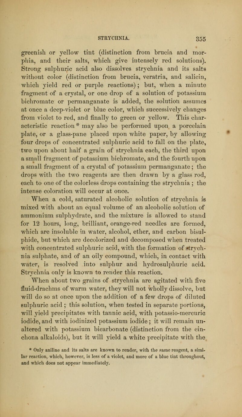 greenish or yellow tint (distinction from brucia and mor- phia, and their salts, which give intensely red solutions). Strong sulphuric acid also dissolves strychnia and its salts without color (distinction from brucia, veratria, and salicin, which yield red or purple reactions); but, when a minnte fragment of a crystal, or one drop of a solution of potassium bichromate or permanganate is added, the solution assumes at once a deep-violet or blue color, which successively changes from violet to red, and finally to green or yellow. This char- acteristic reaction* may also be performed upon a porcelain plate, or a glass-pane placed upon white paper, by allowing four drops of concentrated sulphuric acid to fall on the plate, two upon about half a grain of strychnia each, the third upon a small fragment of potassium bichromate, and the fourth upon a small fragment of a crystal of potassium permanganate; the drops with the two reagents are then drawn by a glass rod, each to one of the colorless drops containing the strychnia ; the intense coloration will occur at once. When a cold, saturated alcoholic solution of strychnia is mixed with about an equal volume of an alcoholic solution of ammonium sulphydrate, and the mixture is allowed to stand for 12 hours, long, brilliant, orange-red needles are formed, which are insoluble in water, alcohol, ether, and carbon bisul- phide, but which are decolorized and decomposed when treated with concentrated sulphuric acid, with the formation of strych- nia sulphate, and of an oily compound, which, in contact with water, is resolved into sulphur and hydrosulphuric acid» Strychnia only is known to render this reaction. When about two grains of strychnia are agitated with five fluid-drachms of warm water, they will not wholly dissolve, but will do so at once upon the addition of a few drops of diluted sulphuric acid ; this solution, when tested in separate portions, will yield precipitates with tannic acid, with potassio-mercuric iodide, and with iodinized potassium iodide; it will remain un- altered with potassium bicarbonate (distinction from the cin- chona alkaloids), but it will yield a white precipitate with the * Only aniline and its salts are known to render, with the same reagent, a simi- lar reaction, which, however, is less of a violet, and more of a blue tint throughout, and which does not appear immediately.