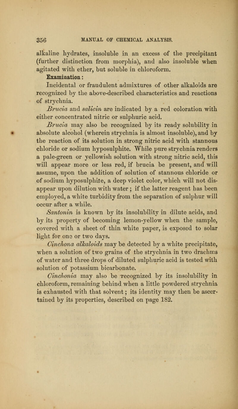 alkaline hydrates, insoluble in an excess of the precipitant (further distinction from morphia), and also insoluble when agitated with ether, but soluble in chloroform. Examination: Incidental or fraudulent admixtures of other alkaloids are recognized by the above-described characteristics and reactions of strychnia. Brucia and salicin are indicated by a red coloration with either concentrated nitric or sulphuric acid. Brucia may also be recognized by its ready solubility in absolute alcohol (wherein strychnia is almost insoluble), and by the reaction of its solution in strong nitric acid with stannous chloride or sodium hyposulphite. While pure strychnia renders a pale-green or yellowish solution with strong nitric acid, this will appear more or less red, if brucia be present, and will assume, upon the addition of solution of stannous chloride or of sodium hyposulphite, a deep violet color, which will not dis- appear upon dilution with water; if the latter reagent has been employed, a white turbidity from the separation of sulphur will occur after a while. Santonin is known by its insolubility in dilute acids, and by its property of becoming lemon-yellow when the sample, covered with a sheet of thin white paper, is exposed to solar lip;ht for one or two davs. Cinchona alkaloids may be detected by a white precipitate, when a solution of two grains of the strychnia in two drachms of water and three drops of diluted sulphuric acid is tested with solution of potassium bicarbonate. Cinchonia may also be -recognized by its insolubility in chloroform, remaining behind when a little powdered strychnia is exhausted with that solvent; its identity may then be ascer- tained by its properties, described on page 182.
