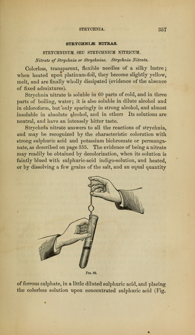 STRYCHNI-ffiJ NITRAS. STRYCHNINUM SEU STRYCHNIUM NITRICUM. Nitrate of Strychnia or Strychnine. Strychnia Nitrate. Colorless, transparent, flexible needles of a silky lustre; when heated upon platinum-foil, they become slightly yellow, melt, and are finally wholly dissipated (evidence of the absence of fixed admixtures). Strychnia nitrate is soluble in 60 parts of cold, and in three parts of boiling, water; it is also soluble in dilute alcohol and in chloroform, but only sparingly in strong alcohol, and almost insoluble in absolute alcohol, and in ether: Its solutions are neutral, and have an intensely bitter taste. Strychnia nitrate answers to all the reactions of strychnia, and may be recognized by the characteristic coloration with strong sulphuric acid and potassium bichromate or permanga- nate, as described on page 355. The evidence of being a nitrate may readily be obtained by decolorization, when its solution is faintly blued with sulphuric-acid indigo-solution, and heated, or by dissolving a few grains of the salt, and an equal quantity Fig. 93. of ferrous sulphate, in a little diluted sulphuric acid, and placing the colorless solution upon concentrated sulphuric acid (Fig.