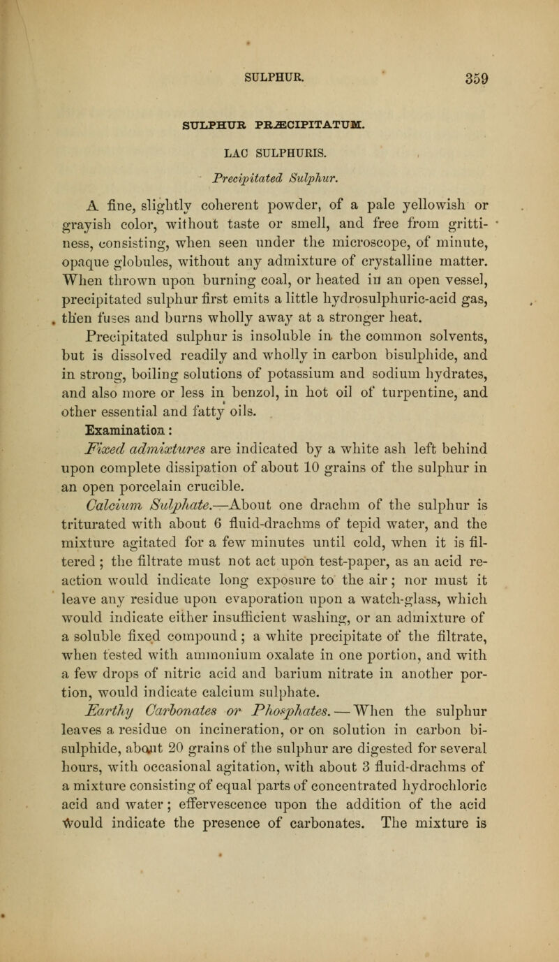 SULPHUR PRiECIPITATUM. LAC SULPHURIS. Precipitated Sulphur. A fine, slightly coherent powder, of a pale yellowish or grayish color, without taste or smell, and free from gritti- ness, consisting, when seen nnder the microscope, of minute, opaque globules, without any admixture of crystalline matter. When thrown upon burning coal, or heated in an open vessel, precipitated sulphur first emits a little hydrosulphuric-acid gas, . then fuses and burns wholly away at a stronger heat. Precipitated sulphur is insoluble in the common solvents, but is dissolved readily and wholly in carbon bisulphide, and in strong, boiling solutions of potassium and sodium hydrates, and also more or less in benzol, in hot oil of turpentine, and other essential and fatty oils. Examination: Fixed admixtures are indicated by a white ash left behind upon complete dissipation of about 10 grains of the sulphur in an open porcelain crucible. Calciurri Sulj)hate.—About one drachm of the sulphur is triturated with about 6 fluid-drachms of tepid w^ater, and the mixture agitated for a few minutes until cold, when it is fil- tered ; the filtrate must not act upon test-paper, as an acid re- action would indicate long exposure to the air; nor must it leave any residue upon evaporation upon a watch-glass, which would indicate either insufiicient washing, or an admixture of a soluble fixed compound; a white precipitate of the filtrate, when tested with ammonium oxalate in one portion, and with a few drops of nitric acid and barium nitrate in another por- tion, would indicate calcium sulphate. Earthy Carbonates or Phosphates. — When the sulphur leaves a residue on incineration, or on solution in carbon bi- sulphide, abcwit 20 grains of the sulphur are digested for several hours, with occasional agitation, with about 3 fluid-drachms of a mixture consisting of equal parts of concentrated hydrochloric acid and water; efiervescence upon the addition of the acid ^ould indicate the presence of carbonates. The mixture is