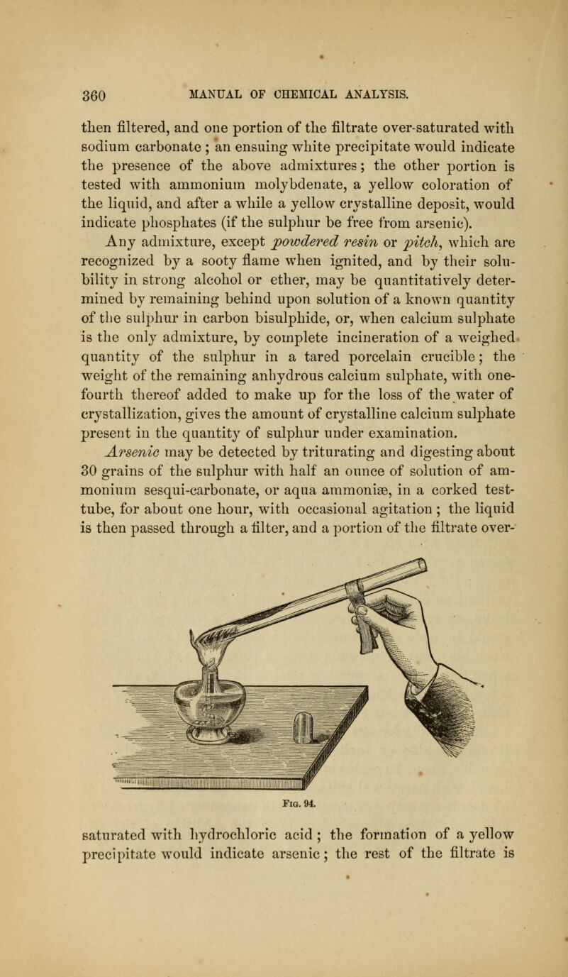 then filtered, and one portion of the filtrate over-saturated with sodium carbonate ; an ensuing white precipitate would indicate the presence of the above admixtures; the other portion is tested with ammonium moljbdenate, a yellow coloration of the liquid, and after a while a yellow crystalline deposit, would indicate phosphates (if the sulphur be free from arsenic). Any admixture, except powdered resin or pitchy which are recognized by a sooty flame when ignited, and by their solu- bility in strong alcohol or ether, may be quantitatively deter- mined by remaining behind upon solution of a known quantity of the sulphur in carbon bisulphide, or, when calcium sulphate is the only admixture, by complete incineration of a weighed quantity of the sulphur in a tared porcelain crucible; the weight of the remaining anhydrous calcium sulphate, with one- fourth thereof added to make up for the loss of the water of crystallization, gives the amount of crystalline calcium sulphate present in the quantity of sulphur under examination. Arsenic may be detected by triturating and digesting about 30 grains of the sulphur with half an ounce of solution of am- monium sesqui-carbonate, or aqua ammonise, in a corked test- tube, for about one hour, with occasional agitation ; the liquid is then passed through a filter, and a portion of the filtrate over- FiG. 94. saturated with hydrochloric acid ; the formation of a yellow precipitate would indicate arsenic; the rest of the filtrate is