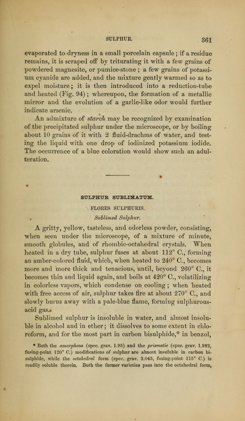evaporated to dryness in a small porcelain capsule; if a residue remains, it is scraped off bv triturating it with a few grains of powdered magnesite, or pumice-stone ; a few grains of potassi- um cyanide are added, and the mixture gently warmed so as to expel moisture; it is then introduced into a reduction-tube and heated (Fig. 94); whereupon, the formation of a metallic mirror and the evolution of a garlic-like odor would further indicate arsenic. An admixture of starch may be recognized by examination of the precipitated sulphur under the microscope, or by boiling about 10 grains of it with 2 fluid-drachms of water, and test- ing the liquid with one drop of iodinized potassium iodide. The occurrence of a blue coloration would show such an adul- teration. SULPHUR SUBLIMATUM. FLORES SULPHURIS. , Sublimed Sulphur. A gritty, yellow, tasteless, and odorless powder, consisting, when seen under the microscope, of a mixture of minute, smooth globules, and of rhombic-octahedral crystals. When heated in a dry tube, sulphur fuses at about 112° C, forming an amber-coh)red fluid, which, when heated to 240° C, becomes more and more thick and tenacious, imtil, beyond 260° C, it becomes thin and liquid again, and boils at 420° C, volatilizing in colorless vapors, which condense on cooling; when heated with free access of air, sulphur takes tire at about 270° C, and slowly burns away with a pale-blue flame, forming sulphurous- acid gas.. Sublimed sulphur is insoluble in water, and almost insolu- ble in alcohol and in ether; it dissolves to some extent in chlo- roform, and for the most part in carbon bisulphide,* in benzol, * Both the amorphous (spec, grav. 1.95) and the prismatic (spec. grav. 1.982, fusing-point 120° C.) modifications of sulphur are almost insoluble in carbon bi- sulphide, while the octahedral form (spec. grav. 2.045, fusing-point 115° C.) is readily soluble therein. Both the former varieties pass into the octahedral form,