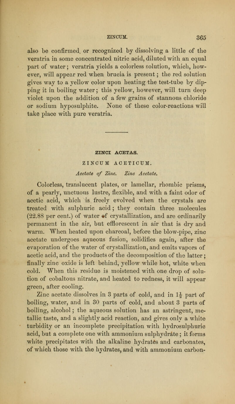 also be confirmed, or recognized by dissolving a little of the veratria in some concentrated nitric acid, diluted with an equal part of water; veratria yields a colorless solution, wliicli, how- ever, will appear red when brucia is present; the red solution gives way to a yellow color upon heating the test-tube by dip- ping it in boiling water; this yellow, however, will turn deep violet upon the addition of a few grains of stannous chloride or sodium hyposulphite. JS^one of these color-reactions will take place with pure veratria. ZINCI ACETAS. ZINCUM ACETICUM. Acetate of Zinc. Zinc Acetate, Colorless, translucent plates, or lamellar, rhombic prisms, of a pearly, unctuous lustre, flexible, and with a faint odor of acetic acid, which is freely evolved when the crystals are treated with sulphuric acid; they contain three molecules (22.88 per cent.) of water ®f crystallization, and are ordinarily permanent in the air, but efflorescent in air that is dry and warm. When heated upon charcoal, before the blow-pipe, zinc acetate undergoes aqueous fusion, solidifies again, after the evaporation of the water of crystallization, and emits vapors of acetic acid, and the products of the decomposition of the latter; finally zinc oxide is left behind, yellow while hot, white when cold. When this residue is moistened with one drop of solu- tion of cobaltous nitrate, and heated to redness, it will appear green, after cooling. Zinc acetate dissolves in 3 parts of cold, and in 1|- part of boiling, water, and in 30 parts of cold, and about 3 parts of boiling, alcohol; the aqueous solution has an astringent, me- tallic taste, and a slightly acid reaction, and gives only a white turbidity or an incomplete precipitation with hydrosulphuric acid, but a complete one with ammonium sulphydrate; it forms white precipitates with the alkaline hydrates and carbonates, of which those with the hydrates, and with ammonium carbon-