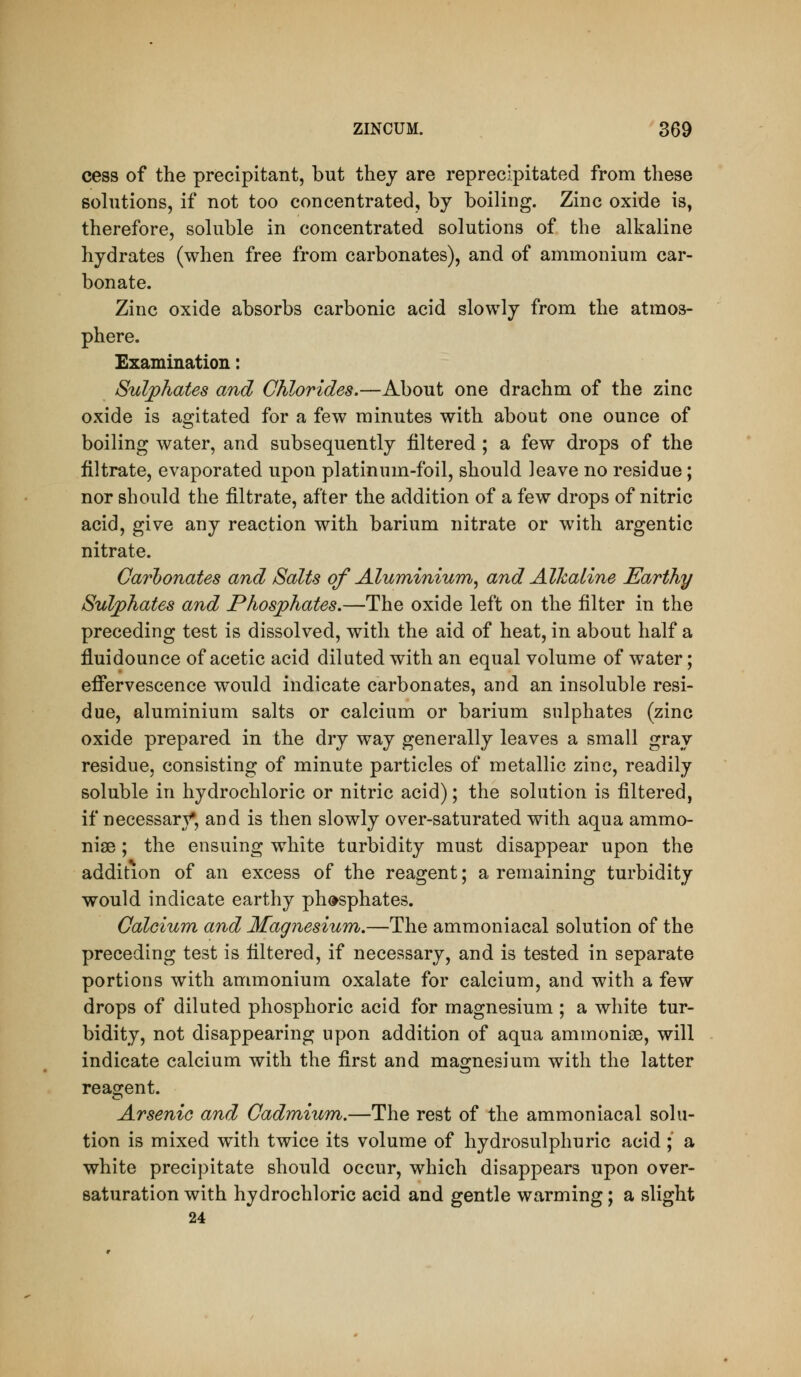 cess of the precipitant, but thej are reprecipitated from these solutions, if not too concentrated, by boiling. Zinc oxide is, therefore, soluble in concentrated solutions of the alkaline hydrates (when free from carbonates), and of ammonium car- bonate. Zinc oxide absorbs carbonic acid slowly from the atmos- phere. Examination: Sulphates and Chlorides.—About one drachm of the zinc oxide is agitated for a few minutes with about one ounce of boiling water, and subsequently filtered ; a few drops of the filtrate, evaporated upon platinum-foil, should leave no residue; nor should the filtrate, after the addition of a few drops of nitric acid, give any reaction with barium nitrate or with argentic nitrate. Carbonates and Salts of Aluminium^ and Alkaline Earthy Sulphates and Phosphates.—The oxide left on the filter in the preceding test is dissolved, with the aid of heat, in about half a fluidounce of acetic acid diluted with an equal volume of w^ater; effervescence would indicate carbonates, and an insoluble resi- due, aluminium salts or calcium or barium sulphates (zinc oxide prepared in the dry way generally leaves a small gray residue, consisting of minute particles of metallic zinc, readily soluble in hydrochloric or nitric acid); the solution is filtered, if necessar}^, and is then slowly over-saturated with aqua ammo- niae ; the ensuing white tarbidity must disappear upon the addition of an excess of the reagent; a remaining turbidity would indicate earthy ph(»sphate3. Calcium and Magnesium.—The ammoniacal solution of the preceding test is filtered, if necessary, and is tested in separate portions with ammonium oxalate for calcium, and with a few drops of diluted phosphoric acid for magnesium ; a white tur- bidity, not disappearing upon addition of aqua ammonise, will indicate calcium with the first and magnesium with the latter reagent. Arsenic and Cadmium.—The rest of the ammoniacal solu- tion is mixed with twice its volume of hydrosulphuric acid ;' a white precipitate should occur, which disappears upon over- saturation with hydrochloric acid and gentle warming; a slight 24
