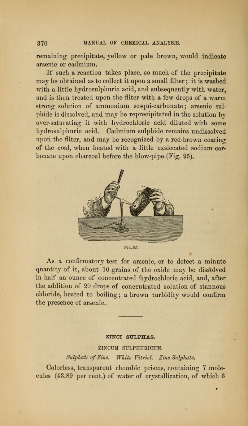 remaining precipitate, yellow or pale brown, would indicate arsenic or cadmium. If such a reaction takes place, so much of the precipitate may be obtained as to collect it upon a small filter; it is washed with a little hydrosulphuric acid, and subsequently with water, and is then treated upon the filter with a few drops of a warm strong solution of ammonium sesqui-carbonate; arsenic sul- phide is dissolved, and may be reprecipitated in the solution by over-saturating it with hydrochloric acid diluted with some hydrosulphuric acid. Cadmium sulphide remains undissolved upon the filter, and may be recognized by a red-brown coating of the coal, when heated with a little exsiccated sodium car- bonate upon charcoal before the blow-pipe (Fig. 95). Fig. 95. As a confirmatory test for arsenic, or to detect a minute quantity of it, about 10 grains of the oxide may be dissolved in half an ounce of concentrated 'hydrochloric acid, and, after the addition of 20 drops of concentrated solution of stannous chloride, heated to boiling; a brown turbidity would confirm the presence of arsenic. ZINCI SULPHAS. ZINCUM SULPHURICUM. Sulphate of Zinc. White Vitriol. Zinc Sulphate, Colorless, transparent rhombic prisms, containing 7 mole- cules (43.89 per cent.) of water of crystallization, of which 6