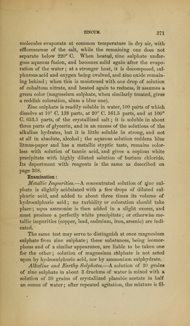 molecules evaporate at common temperature in dry air, with efflorescence of the salt, while the remaining one does not separate below 220° C. When heated, zinc sulphate under- goes aqueous fusion, and becomes solid again after the evapo- ration of the water; at a stronger heat, it is decomposed, sul- phurous acid and oxygen being evolved, and zinc oxide remain- ing behind ; when this is moistened with one drop of solution of cobaltous nitrate, and heated again to redness, it assumes a green color (magnesium sulphate, when similarly treated, gives a reddish coloration, alum a blue one). Zinc sulphate is readily soluble in water, 100 parts of which dissolve at 10° C. 138 parts, at 20° C. 161.5 parts, and at 100° C. 653.5 parts, of the crystallized salt; it is soluble in about three parts of glycerin, and in an excess of the solutions of the alkaline hydrates, but it is little soluble in strong, and not at all in absolute, alcohol; the aqueous solution reddens blue litmus-paper and has a metallic styptic taste, remains color- less with solution of tannic acid, and gives a copious white precipitate with highly diluted solution of barium chloride. Its deportment with reagents is the same as described on page 368. Examination: Metallic Impurities.—A concentrated solution of ^inc sul- phate is slightly acidulated with a few drops of diluted sul- phuric acid, and added to about three times its volume of hydrosulphuric acid ; no turbidity or coloration should take place; aqua ammonise is then added in a slight excess, and must produce a perfectly white precipitate; or otherwise me- tallic impurities (copper, lead, cadmium, iron, arsenic) are indi- cated. The same test may serve to distinguish at once magnesium sulphate from zinc sulphate; these substances, being isomor- phous and of a similar appearance, are liable to be taken one for the other; solution of magnesium stilphate is not acted upon by hydrosulphuric acid, nor by ammonium sulphydrate. Alkaline and Earthy Sulphates.—A solution of 20 grains of zinc sulphate in about 3 drachms of water is mixed with a solution of 30 grains of crystallized plumbic acetate in half an ounce of water; after repeated agitation, the mixture is fil-