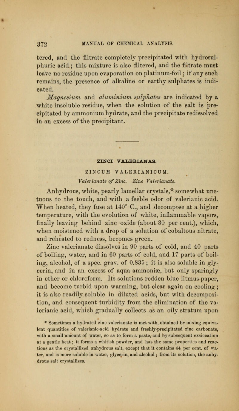 tered, and the filtrate completely precipitated with hjdrosul- phuric acid ; this mixture is also filtered, and the filtrate must leave no residue upon evaporation on platinum-foil; if any such remains, the presence of alkaline or earthy sulphates is indi- cated. Magnesium and aluviinium sulphates are indicated by a white insoluble residue, when the solution of the salt is pre- cipitated by ammonium hydrate, and the precipitate redissolved in au excess of the precipitant. ZINCI VALERIANAS. ZINCUM VALERIANICUM. Valerianate of Zinc. Zinc Valerianate. Anhydrous, white, pearly lamellar crystals,* somewhat unc- tuous to the touch, and with a feeble odor of valerianic acid. When heated, they fuse at 140° C, and decompose at a higher temperature, with the evolution of white, inflammable vapors, finally leaving behind zinc oxide (about 30 per cent.), which, when moistened with a drop of a solution of cobaltous nitrate, and reheated to redness, becomes green. Zinc valerianate dissolves in 90 parts of cold, and 40 parts of boiling, water, and in 60 parts of cold, and IT parts of boil- ing, alcohol, of a spec. grav. of 0.835 ; it is also soluble in gly- cerin, and in an excess of aqua ammoniae, but only sparingly in ether or chloroform. Its solutions redden blue litmus-paper, and become turbid upon warming, but clear again on cooling ; it is also readily soluble in diluted acids, but with decomposi- tion, and consequent turbidity from the elimination of the va- lerianic acid, which gradually collects as an oily stratum upon * Sometimes a hydrated zinc valerianate is met with, obtained by mixing equiva- lent quantities of valerianic-acid hydrate and freshly-precipitated zinc carbonate, with a small amount of water, so as to form a paste, and by subsequent exsiccation at a gentle heat; it forms a whitish powder, and has the same properties and reac- tions as the crystallized anhydrous salt, except that it contains 44 per cent, of wa- ter, and is more soluble in water, glycerin, and alcohol; from its solution, the anhy- drous salt crvstallizcs.