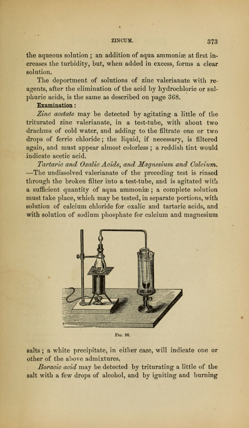 the aqueous solution ; an addition of aqua ammonlse at first in- creases the turbidity, but, when added in excess, forms a clear Bohition. The deportment of solutions of zinc valerianate with re- agents, after the elimination of the acid by hydrochloric or sul* phuric acids, is the same as described on page 368. Examination: Zinc acetate may be detected by agitating a little of the triturated zinc valerianate, in a test-tube, with about two drachms of cold water, and adding to the filtrate one or two drops of ferric chloride; the liquid, if necessary, is filtered again, and must appear almost colorless ; a reddish tint would indicate acetic acid. Tartaric and Oxalic Acids^ and Magnesium and Calcium, —The undissolved valerianate of the preceding test is rinsed through the broken filter into a test-tube, and is agitated with a sufficient quantity of aqua ammonias ; a complete solution must take place, which may be tested, in separate portions, with solution of calcium chloride for oxalic and tartaric acids, and with solution of sodium phosphate for calcium and magnesium Fig. 96. salts; a white precipitate, in either case, will indicate one or other of the above admixtures. BoraciG acid may be detected by triturating a little of the salt with a few drops of alcohol, and by igniting and burning