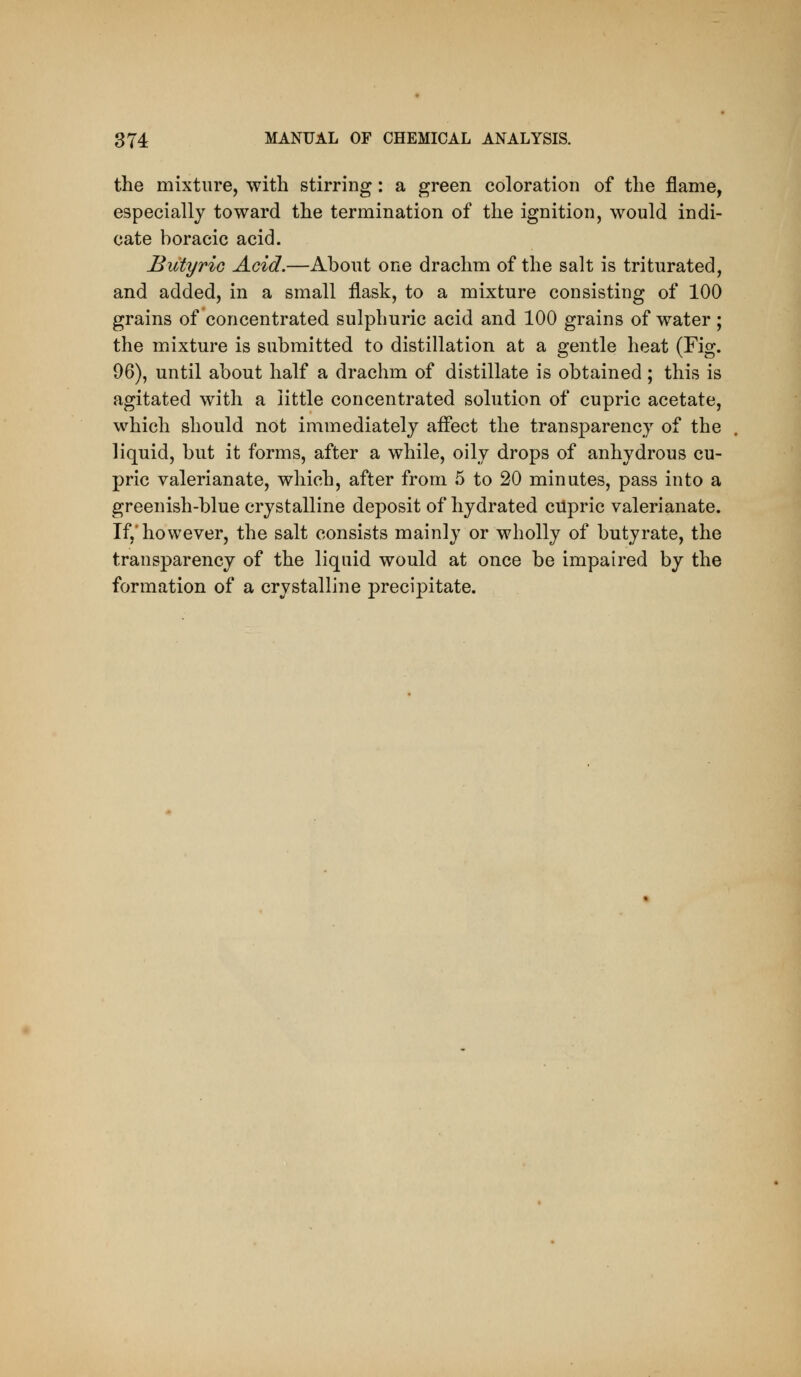 the mixture, with stirring: a green coloration of the flame, especially toward the termination of the ignition, would indi- cate boracic acid. Butyric Acid.—About one drachm of the salt is triturated, and added, in a small flask, to a mixture consisting of 100 grains of concentrated sulphuric acid and 100 grains of water ; the mixture is submitted to distillation at a gentle heat (Fig. 96), until about half a drachm of distillate is obtained; this is agitated with a little concentrated solution of cupric acetate, which should not immediately affect the transparency of the liquid, but it forms, after a while, oily drops of anhydrous cu- pric valerianate, which, after from 5 to 20 minutes, pass into a greenish-blue crystalline deposit of hydrated cupric valerianate. If,'however, the salt consists mainly or wholly of butyrate, the transparency of the liquid would at once be impaired by the formation of a crystalline precipitate.
