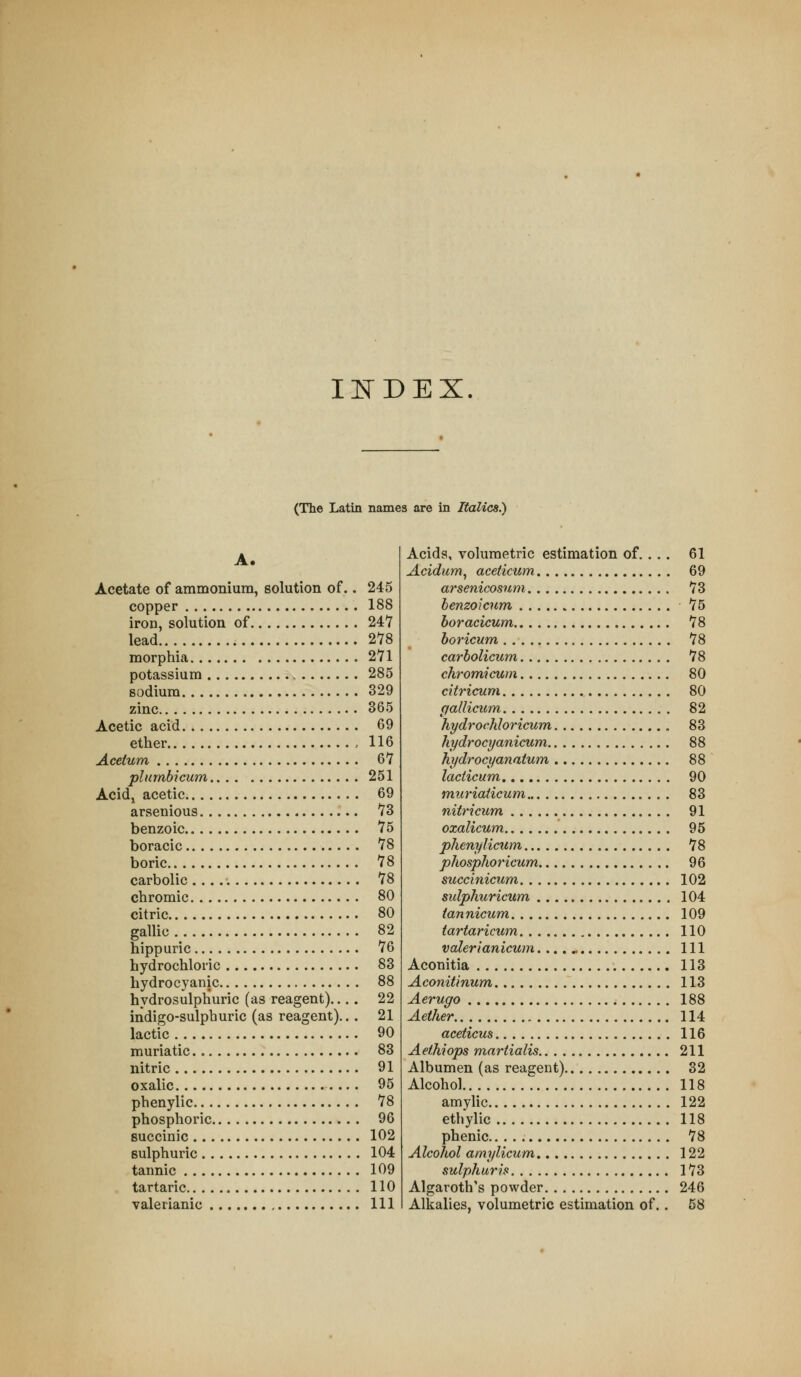 Ill^DEX (The Latin names are in Italics.) A. Acetate of ammonium, solution of.. 245 copper 188 iron, solution of 247 lead 278 morphia 271 potassium 285 sodium 329 zinc 365 Acetic acid 69 ether , 116 Aceium 67 plumbicum 251 Acidj acetic 69 arsenious 73 benzoic 75 boracic 78 boric 78 carbolic 78 chromic 80 citric 80 gallic 82 hippuric 76 hydrochloric 83 hydrocyanic 88 hydrosulphuric (as reagent)... . 22 indigo-sulphuric (as reagent)... 21 lactic 90 muriatic 83 nitric 91 oxalic 95 phenylic 78 phosphoric 96 succinic 102 sulphuric 104 tannic 109 tartaric 110 valerianic Ill Acids, volumetric estimation of. , . . 61 Acidum^ aceticum 69 arsenicosum 73 benzoicum 76 boracicum 78 boricum 78 carbolicum 78 chromicum 80 citricum 80 [fallicum 82 hydrochloricum 83 hydrocyanicum 88 hydrocyanntum 88 lacticum 90 mnriaiicum 83 niiricum 91 oxalicum 95 phenylicum 78 phosphoricum 96 succinicum 102 sidphuricum 104 tannicum 109 tartaricum 110 valerianicum...., Ill Aconitia 113 Aconitinum 113 Aerugo 188 Aether 114 aceiicus 116 Aethiops martialis 211 Albumen (as reagent) 32 Alcohol 118 amylic 122 ethylic 118 phenic 78 Alcohol amylicum 122 sulphuris 173 Algaroth's powder 246 Alkalies, volumetric estimation of.. 58