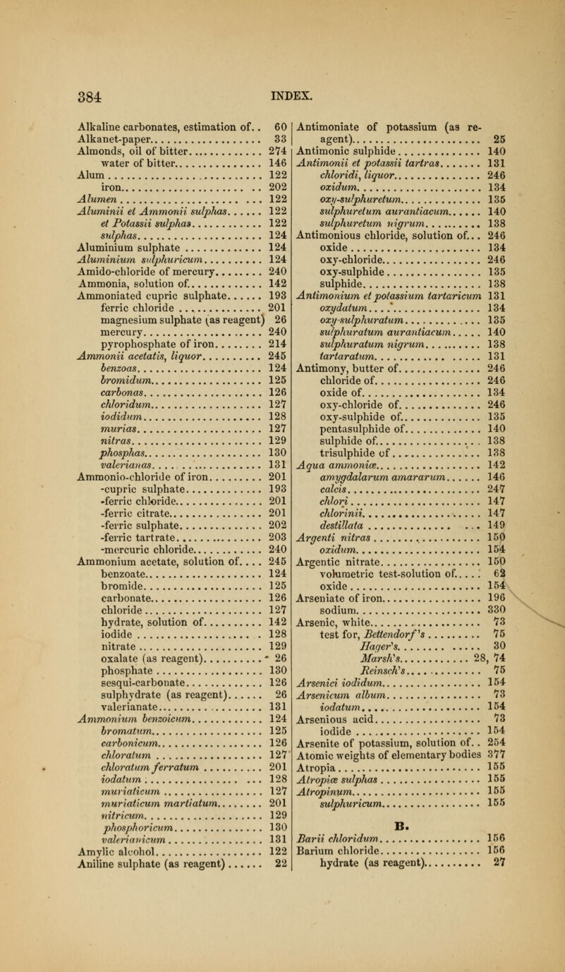 Alkaline carbonates, estimation of.. 60 Alkanet-paper 33 Almonds, oil of bitter 2*74 water of bitter 146 Alum 122 iron 202 Alumen 122 Aluminii el Ammonii sulphas 122 et Potassii sulphas 122 sulphas 124 Aluminium sulphate 124 Aluminium sitlphuricum 124 Amido-chloride of mercury 240 Ammonia, solution of 142 Ammoniated cupric sulphate 193 ferric chloride 201 magnesium sulphate ^^as reagent) 26 mercury 240 pyrophosphate of iron 214 Ammonii acetatis, liquor 245 henzoas 124 bromidum 125 carbonas 126 chloridum 127 iodidnm 128 murias 127 nitras 129 phosphas 130 valerianas. ... 131 Ammonio-ehloride of iron 201 -cupric sulphate 193 -ferric chloride 201 -ferric citrate 201 -ferric sulphate . 202 -ferric tartrate 203 -mercuric chloride 240 Ammonium acetate, solution of... . 245 benzoate 124 bromide 125 carbonate 126 chloride 127 hydrate, solution of 142 iodide . 128 nitrate 129 oxalate (as reagent) ' 26 phosphate 130 sesqui-carbonate 126 sulphydrate (as reagent) 26 valerianate 131 Ammonium benzoicnm 124 bromatum 125 carbonicum 126 chloralum 127 chloratum/erratum 201 iodatum, 128 muriaticum 127 m,uriaticum mariiatum 201 nitricum, 129 phosphoricum. 130 vaUriariicum 131 Amylic alcohol 122 Aniline sulphate (as reagent) 22 Antimoniate of potassium (as re- agent) 25 Antimonic sulphide 140 Aniimonii et potassii tartras 131 chloridi^ liquor 246 oxidum 134 ozy-sulphur etum 136 sulphuretum aurantiacum 140 sulphuretum, nigrum 138 Antimonious chloride, solution of... 246 oxide , 134 oxy-chloride 246 oxy-sulphide 135 sulphide 138 Antimonium et potassium tartaricum 131 oxydatum.... 134 oxy sulphuratum 135 sulphuratum aurantiacum 140 sulphuratum, nigrum 138 tartaratum 131 Antimony, butter of 246 chloride of 246 oxide of 134 oxy-chloride of 246 oxy-sulphide of. 135 pentasulphide of 140 sulphide of. 138 trisulphide of 138 Aqua ammonice 142 amygdalarum amararum 146 colds 247 chlori 147 chlorinii 147 destillata 149 Argenti nitras 150 oxidum 154 Argentic nitrate 150 vohiraetric test-solution of.... . 62 oxide 154 Arseniate of iron 196 sodium 330 Arsenic, white 73 test for, Bettendorfs 75 Hager^s 30 Marsh's 28, 74 ReinscKs 75 Arsenici iodidum 154 Arsenicum album 73 iodatum 154 Arsenious acid 73 iodide 154 Arsenite of potassium, solution of. . 254 Atomic weights of elementary bodies 377 Atropia 155 Alropice sulphas 155 Atropinum 155 sulphuricum 155 B. Barii chloridum 156 Barium chloride 156 hydrate (as reagent) 27
