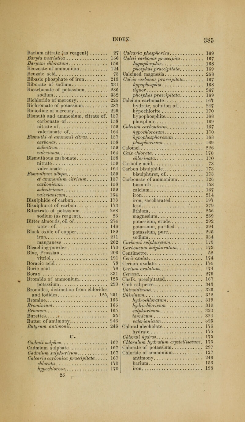 Barium nitrate (as reagent) 2'r Baryta muriatica 156 Bar yum chloratum 156 Beuzoate of ammonium 124 Benzoic acid 75 Bibasic phosphate of iron 213 Biborate of sodium 331 Bicarbonate of potassium 286 sodium 332 Bichloride of mercury 225 Bichromate of potassium 287 Biniodide of mercury 229 Bismuth and ammonium, citrate of. 157 carbonate of 158 nitrate of 159 valerianate of 164 Bismulhi it ammonii citras 157 carbonas 158 subniiras 159 valerianas ] 64 Bismuthous carbonate 158 nitrate 159 valerianate 164 Bismuthum alby,m. 159 et ammoninni ciiricum 157 carbonicum 158 snbniiricum 159 valerianicum 164 Bisulphide of carbon 173 Bisulphuret of carbon 173 Bitartrate of potassium 288 sodium (as reagent) 26 Bitter almonds, oil of 274 water of 146 Black oxide of copper 189 iron 211 manganese 262 Bleaching-powder 170 Blue, Prussian 206 vitriol 191 Boracic acid 78 Boric acid 78 Borax 331 Bromide of ammonium 125 potassium 290 Bromides, distinction from chlorides and iodides 125, 291 Bromine 165 Brominium 165 Bromum 165 Burettes : , 55 Butter of antimony 246 Bifiyram anii}nonii 246 C. Cadmii sulphas 167 Cadmium sulphate 167 Cadmhiin sulphuricum 167 Calcaria carbonica praecipitata 167 cJilorata 170 hypnchlorosa 170 25 Calcaria phospJiorica 169 Calcii carbonas praecipHa 167 hypophosphis 168 phosphas praecipitata 169 Calcined magnesia 258 Calcis carbonas praecipitata 167 hypophosphis 168 liquor 247 phosphas praecipitata 169 Calcium carbonate 167 hydrate, solution of 247 hypochlorite 170 hypophosphite 168 phosphate 169 Calcium carbonicum 167 kyptochlorosum 170 hypophosphorosum 168 phosphoricwm 169 Calomel 226 Calx chlorata 170 chlorinata... 170 Carbolic acid 78 Carbon bisulphide 173 bisulphuret, of. 173 Carbonate of ammonium 126 bismuth 158 calcium 167 iron 214 iron, saccharated 197 lead .' 279 lithium. . . 256 magnesium 259 potassium, crude 292 potassium, purified 294 potassium, pure 295 sodium 334 Carbonei sulphureium 173 Carboneum sulphuratum 173 Centimetre 52 Cerii oxalas 174 Cerium oxalate 174 Cerium oxalatum 174 Cerussa 279 Chalk, precipitated 167 Chili saltpetre 343 Chinoidinum 326 Chininum. 312 hydrochloratum 319 hydrochloricum 319 sulphuricum 320 lannicum 324 valerianicum 325 Chloral alcoholate 176 hydrate 175 Chlorali hydras 175 Chloralum hydratum, crystallisatum.. 175 Chlorate of potassium 297 Chloride of ammonium 127 antimony 246 barium 156 iron 198