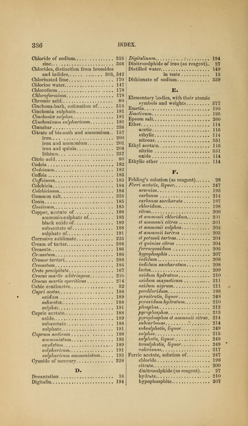 Chloride of sodium 335 zinc 366 Chlorides, distinction from bromides and iodides, 305, 342 Chlorinated lime 170 Chlorine water 147 Chloroform 178 Chloroformium 178 Chromic acid 80 Cinchona-bark, estimation of 313 Cinchonia sulphate 181 Cinchonioe sulphas 181 Cinchoninum sulphuricum 181 Cinnabar 236 Citrate of bismuth and ammonium.. 157 iron 200 iron and ammonium 201 iron and quinia 204 lithium 257 Citric acid 80 Codeia 182 Codeinum 182 Coffeia 183 Coffeinmn 183 Colchicia 184 Colchichium 184 Common salt 335 Conia 185 Coniinum . . 185 Copper, acetate of. 188 ammonio-sulphate of. 193 black oxide of 189 subacetate of 188 sulphate of. 191 Corrosive sublimate 225 Cream of tartar 288 Creasote 186 Crcasoium 186 Cremor iartari 288 Creosotum 186 Creta precipltata 167 Crocus martis adstrlngens 210 Crocus martis aperitivus 214 Cubic centimetre 52 Cupri acetas 188 oxidam 189 suhacetas 188 sfdphas 191 Cupric acetate 188 oxide 189 subacetate 188 sulphate 191 Cuprum aceticum ,.. 188 ammoniatum 193 oxj/datum 189 sulphuricum 191 sulphuricum ammoniatum 193 Cyanide of mercury 228 D. Decantation 16 Digitalin 194 Digitalinum ; 194 Dinitrosulphide of iron (as reagent).. 27 Distilled water 149 in tests 15 Dithionate of sodium 339 £. Elementary bodies, with their atomic symbols and weights 377 Emetia 195 Emetinum 195 Epsom salt 260 Ether 114 acetic 116 ethylic 114 nitrous 351 Ethyl acetate 116 nitrite 351 oxide 114 Ethylic ether 114 F. Fehling's solution (as reagent) 28 F'erri acetaiis^ liquor 247 arsenias 198 carbonas 214 carhonas saccharata 197 chloridum 198 citras 200 et ammonii chloridum, 201 et ammonii citras 201 et ammonii sulphas 202 et ammonii tar Iras 203 et potassii tartras..: 204 et quiniae citras 204 ferroci/anidum 206 hypophosphis 207 iodidum 208 iodidum saccharatum 208 lactas 209 oxidum hj/dratum 210 oxldum rnajneticum 211 oxidum nifjrum 211 perchloridum 198 pcrnitratis^ liquor 248 peroxidum hrjdratum 21() phosphas 212 pyrophosphas 213 pyrophosphas et ammonii citras. 214 subcarboiias * 214 subsulphalis^ liquor 249 sulphas 215 sulphafis^ liquor 249 tersulphatis^ liquor 249 valcrianas 217 Ferric acetate, solution of 247 chloride 198 citrate 200 dinitrosulphide (as reagent). ... 27 hydrate 210 hypophosphite 207