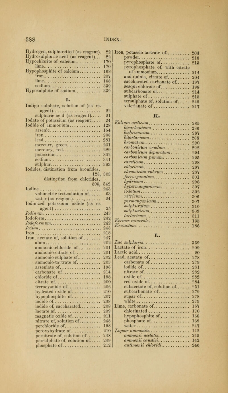 Hydrogen, sulphuretted (as reagent). 22 Hydrosulphui ic acid (as reagent)... 22 HypocLlorite of calcium IVO lime 170 Hypophosphite of calcium 168 iron 207 lime ; .. 168 sodium 339 Hyposulphite of sodium 339 I. Indigo sulphate, solution of (as re- agent) 22 sulphuric acid (as reagent) 21 lodate of potassium (as reagent. ... 24 Iodide of ammonium 128 arsenic 154 iron 208 lead 281 mercury, green 231 mercury, red 229 potassium 302 sodium 341 sulphur 363 Iodides, distinction from bromides. 128, 303 distinction fi-om chlorides. 305, 342 Iodine 243 volumetric test-solution of 63 Avater (as reagent) 24 lodinized potassium iodide (as re- agent) 25 lodinum 243 Iodoform 242 lodofornium 242 lodurti 243 Iron 218 Iron, acetate of, solution of. 247 alum 202 ammonio-chloride of.. 201 ammonio-citrate of 201 ammonio-sulphate of. 202 ammonio-tartrate of 203 aiseniate of 196 carbonate of 214 chloride of 198 citrate of 200 ferrocyanide of 206 hydratcd oxide of 210 hvpophosphite of 207 iodide of 208 iodide of, saccharated 208 lactate of 209 magnetic oxide of 211 nitrate of, solution of 248 perchloride of 198 peroxyhydrate of 210 pernitrate of, solution of 248 persulphate of, solution of.. . . 249 phosphate of 212 Iron, potassio-tartrate of 204 powder 218 pyrophosphate of 213 pyrophosphate of, with citrate of ammonium 214 and quinia, citrate of 204 saccharated carbonate of. 197 sesqui-chloride of 198 subcarbonate of 214 sulphate of 215 tersulphate of, solution of.. . :. 249 valerianate of 217 K. Kalium aceiicum 285 bicarbonicum 286 bichromicum 287 bitartaricum 288 bromatuw 290 carhonicum crudum 292 carbonicum depuraium 294 carbonicum piirum 295 cavsticum 298 chloricutn 297 chroniicum rubrum 287 ferrocyanaium 301 hydricum 298 hypermanganicnm 307 iodatum 302 nitricum 306 permangGnicum 307 sidphurahim 310 sulp/iuricum 309 tartaricum 311 Kermcs minerale 1 135 Kreosoium 186 Lac sulpliuris 359 Lactate of iron 209 Lactic acid 90 Lead, acetate of 278 carbonate of 279 iodide of 281 nitrate of 282 oxide of 282 red oxide of 284 subacetate of, solution of. 251 subcarbonate of 279 sugar of 278 white 279 Lime, carbonate of .< 167 chlorinated 170 hypophosphite of 168 phosphate of 169 water 247 Liquor ammonice 142 ammonii accta/h 245 ammonii caustici 142 antimonii chloridi 246