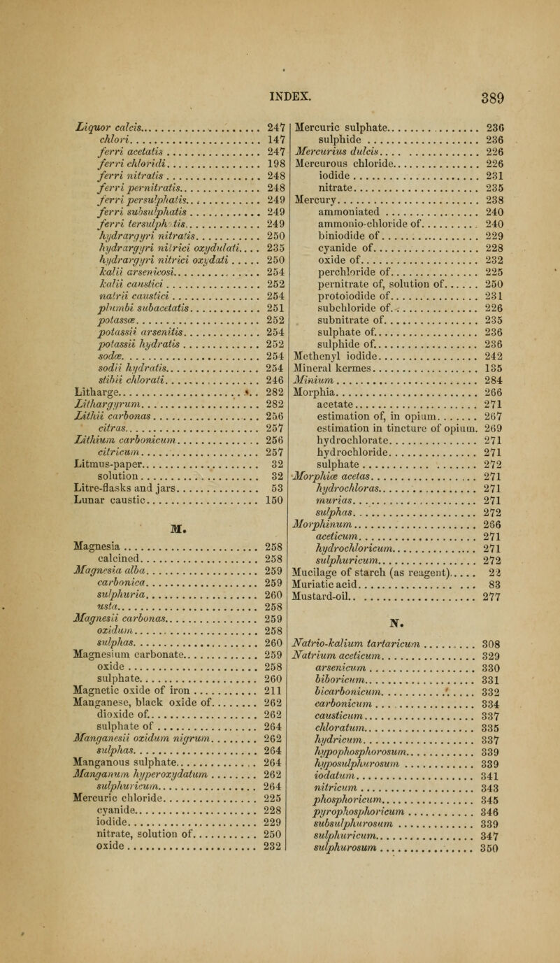 Liquor colds 247 chlori 147 ferri acetatis 247 ferri chloridi 198 ferri nitratis 248 ferri pernitratis 248 ferri persulphatis.. ,• 249 ferri subsulphatis 249 ferri tersulph'iis. 249 hydrargyri nitratis 250 hydrargyri nilrici oxydulati.... 235 hydrargyri nitrici ozydaii 250 kalii arsenieosi 254 kalii caustici 252 natrii caustici 254 plnmbl suhacetatis 251 potasses 252 potassii arsenilis 254 potassii hydratis 252 sodce 254 soda hydratis 254 stihii chlorati 246 Litharge .♦.. 282 Lithargyruni 282 lAthii carhonas 256 citras 257 lAthium carhonicum 256 citricum 257 Litmus-paper 32 solution 32 Litre-flasks and jars 53 Lunar caustic 150 M. Magnesia 258 calcined 258 Magnesia alba 259 carbonica 259 suJphuria 260 usta 258 Magnesli carbonas 259 oxidum 258 sulphas 260 Magnesium carbonate 259 oxide 258 sulphate 260 Magnetic oxide of iron 211 Manganese, black oxide of 262 dioxide of. 262 sulphate of 264 Manganesii oxidum nigrum 262 sulphas 264 Manganous sulphate 264 Manganum hyperoxydatmn 262 sulphuricum 264 Mercuric chloride 225 cyanide 228 iodide 229 nitrate, solution of 250 oxide 232 Mercuric sulphate 230 sulphide 236 Mercurius dulcis 226 Mercurous chloride 226 iodide 231 nitrate 235 Mercury 238 ammoniated 240 ammonio-ehloride of 240 biniodide of 229 cyanide of 228 oxide of 232 perchloride of 225 pernitrate of, solution of 250 protoiodide of 231 subchloride of 226 subnitrate of 235 sulphate of. 236 sulphide of. 236 Methenyl iodide 242 Mineral kermes 135 Minium 284 Morphia 266 acetate 271 estimation of, in opium 267 estimation in tincture of opium. 269 hydrochlorate 271 hydrochloride 271 sulphate 272 Morphice aceias 271 hydrochloras 271 murias 271 sulphas 272 Morphinum 266 aceticum 271 hydrochloricum 271 sulphuricum 272 Mucilage of starch (as reagent) 2'i Muriatic acid 83 Mustard-oil 277 N. JVatrio-kalium tartaricum ,.. . 308 Natrium aceticum. 329 arsenicwm 330 biboricnm 331 bicarbonicum '..... 332 carbonicum 334 causticicm 337 chloratum 335 hydricum 337 hypophosphorosum 339 hyposidphurosum 339 iodatum, 341 nitricum 343 phosphoricicm, 345 pyrophosphoricum 346 subsulphurosum 339 sulphuricum 347 sulphurosum 350