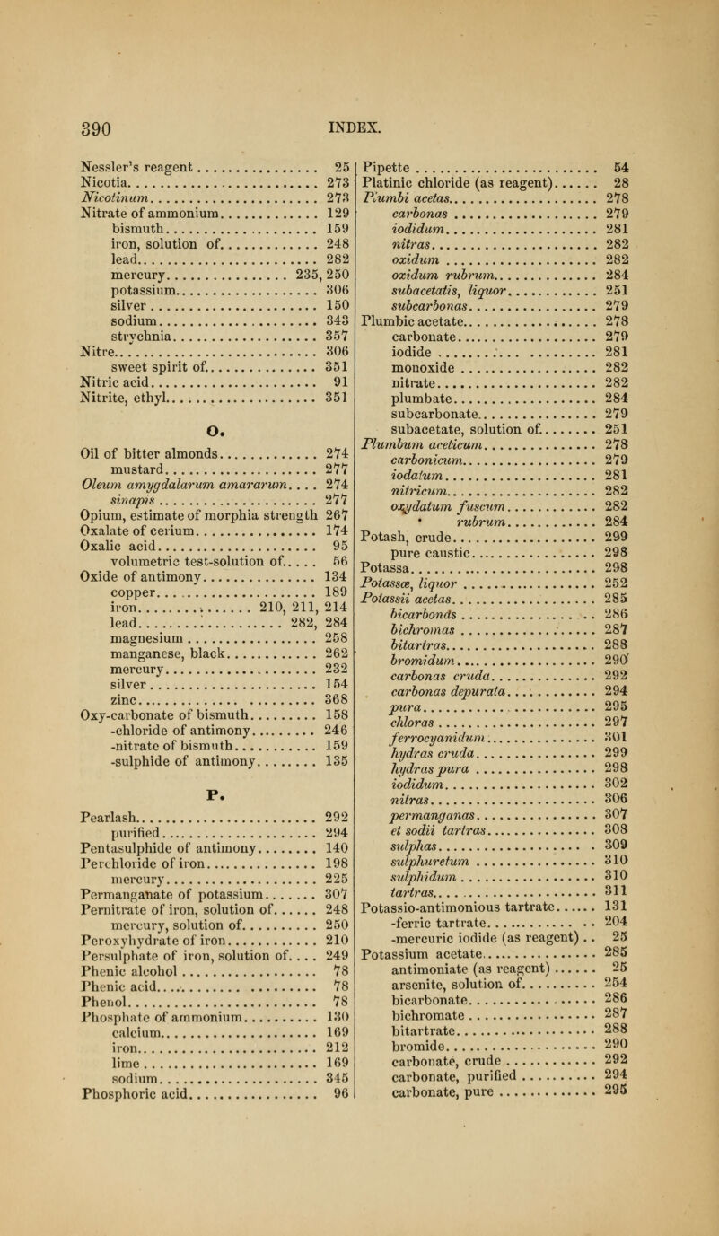 Nessler's reagent 25 Nicotia 273 Nicotinam 273 Nitrate of ammonium 129 bismuth 159 iron, solution of 248 lead 282 mercury 235, 250 potassium 306 silver 150 sodium 343 strvehnia 357 Nitre 306 sweet spirit of. 351 Nitric acid 91 Nitrite, ethyl. 351 O. Oil of bitter almonds 274 mustard 277 Oleum amygdalarum, amararum. ... 274 sinapifi 277 Opium, estimate of morphia strength 267 Oxalate of cerium 174 Oxalic acid 95 volumetric test-solution of... . . 56 Oxide of antimony 134 copper. 189 iron 210, 211, 214 lead : 282, 284 magnesium 258 manganese, black 262 mercury 232 silver 154 zinc 368 Oxy-carbonate of bismuth 158 -chloride of antimony 246 -nitrate of bismuth 159 -sulphide of antimony 135 P. Pearlash 292 purified 294 Pentasulphide of antimony 140 Perchloride of iron 198 mercury 225 Permanganate of potassium 307 Pernitrate of iron, solution of 248 mercury, solution of 250 Peroxyhydrate of iron 210 Persulphate of iron, solution of. .. . 249 Phenic alcohol 78 Phenic acid. 78 Phenol 78 Phosphate of ammonium 130 calcium 169 iron 212 lime 169 sodium 345 Phosphoric acid 96 Pipette 54 Platinic chloride (as reagent) 28 Plumbi acetas 278 carhonas 279 iodidum 281 nitras 282 ozidum 282 ozidum rubrum 284 suhacetatis^ liquor 251 subcarhonas 279 Plumbic acetate 278 carbonate 279 iodide 281 monoxide 282 nitrate 282 plumbate 284 subcarbonate 279 subacetate, solution of 251 Plumbum aceticum 278 carboniciim 279 iodatum 281 nitricum 282 OT^daium fuscum 282 rubrum 284 Potash, crude 299 pure caustic 298 Potassa 298 Potassce^ liquor 252 Potassii acetas 285 bicarbonds .. 286 bichromas ' 287 bitartros 288 brom,idum 290' carbonas cruda 292 carbonas depurata, 294 pura 295 chloras 297 ferrocyanidicm 301 hydras cruda 299 hydras pura 298 iodidum 302 nitras 306 permanganas 307 ei sodii tartras 308 sulphas 309 sulphurefum 310 sulphidwn 310 tartras 311 Potassio-antimonious tartrate 131 -ferric tartrate 204 -mercuric iodide (as reagent).. 25 Potassium acetate 285 antimoniate (as reagent) 25 arsenite, solution of 254 bicarbonate 286 bichromate 287 bitartrate 288 bromide 290 carbonate, crude 292 carbonate, purified 294 carbonate, pure 295