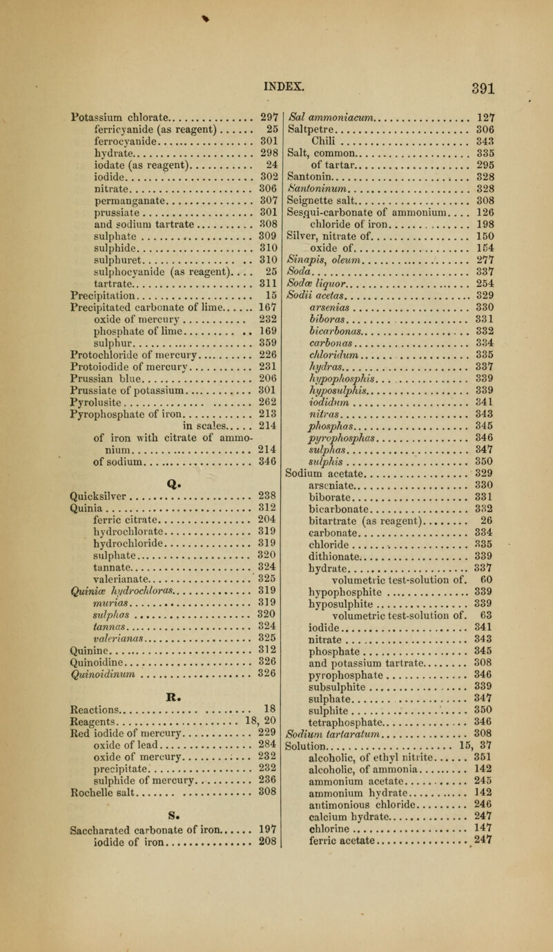 Potassium chlorate 297 ferricyanide (as reagent) 25 ferrocyanide 301 hydrate 298 iodate (as reagent) 24 iodide 302 nitrate 306 permanganate 307 prussiate 301 and sodium tartrate 808 sulphate 309 sulphide 310 sulphuret 310 sulphocyanide (as reagent). ... 25 tartrate 311 Precipitation 15 Precipitated carbonate of lime 167 oxide of mercury 232 phosphate of lime 169 sulphur 359 Protochloride of mercury 226 Protoiodide of mercury 231 Prussian blue 206 Prussiate of potassium 301 Pyrolusite 262 Pyrophosphate of iron 213 in scales 214 of iron with citrate of ammo- nium 214 of sodium 346 Q. Quicksilver 238 Quinia 312 ferric citrate 204 hydrochlorate 319 hydrochloride 319 sulphate 320 tannate 324 valerianate 325 Quinice hydrochloras 319 murias 319 sulphas 320 tannas 324 vcderianas 325 Quinine 312 Quinoidine 326 Quinoidinum 326 R. Reactions 18 Reagents 18, 20 Red iodide of mercury 229 oxide of lead 284 oxide of mercury ;... 232 precipitate. 232 sulphide of mercury 236 Rochellesalt 308 S. Saccharated carbonate of iron 197 iodide of iron 208 Sal ammoniacum 127 Saltpetre 306 Chili 343 Salt, common 335 of tartar 295 Santonin ,... 328 Hantoninum 328 Seignette salt 308 Ses.qui-carbonate of ammonium. ... 126 chloride of iron 198 Silver, nitrate of 150 oxide of 154 Sinapis, oleum 277 Soda 337 Sodce liquor 254 Sodii aceias 329 arsenias 330 biboras 331 bicarbonas 332 carbonas 334 chloridum 335 hydras 337 hypophosphis 339 hyposulphis 339 iodidnm 341 nitras 343 phosphas 345 pyropkosphas 346 sulphas 347 sidphis 350 Sodium acetate 329 arscniate 330 biborate 331 bicarbonate 332 bitartrate (as reagent) 26 carbonate 334 chloride ■. 335 dithionate. 339 hydrate 337 volumetric test-solution of. 60 hypophosphite 339 hyposulphite 339 volumetric test-solution of. 63 iodide 341 nitrate 343 phosphate 345 and potassium tartrate 308 pyrophosphate 346 subsulphite 339 sulphate 347 sulphite 350 tetraphosphate 346 Sodium tartaralum 308 Solution 15, 37 alcoholic, of ethyl nitrite 351 alcoholic, of ammonia 142 ammonium acetate 245 ammonium hydrate 142 antimonious chloride 246 calcium hydrate 247 chlorine 147 ferric acetate 247