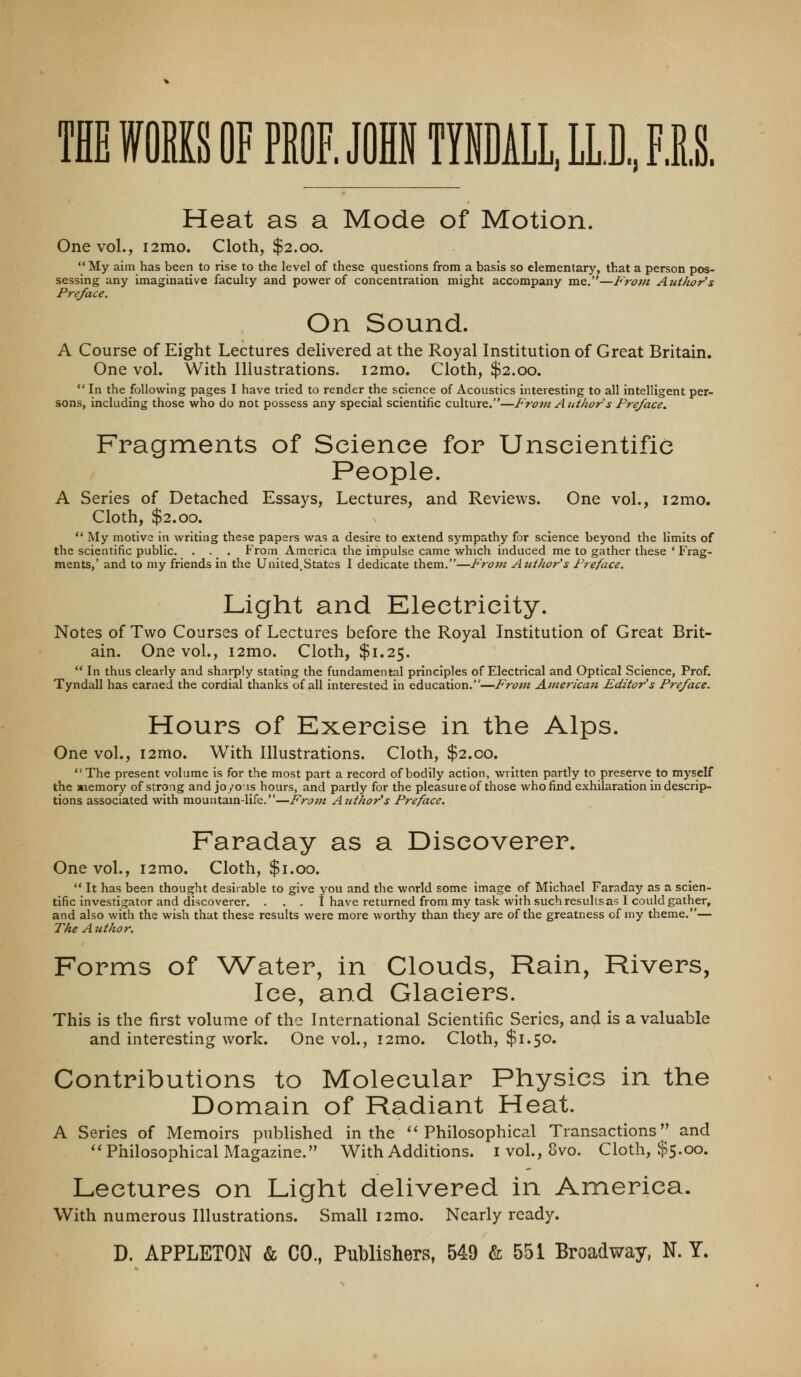 THE ffOEKS OF PROF. JOHN TYNML, LL.D„ FIS, Heat as a Mode of Motion. One vol., i2mo. Cloth, $2.00. My aim has been to rise to the level of these questions from a basis so elementary, that a person pos- sessing any imaginative faculty and power of concentration might accompany me.—From Author's Preface. On Sound. A Course of Eight Lectures delivered at the Royal Institution of Great Britain, One vol. With Illustrations. i2mo. Cloth, $2.00. ** In the following pages I have tried to render the science of Acoustics interesting to all intelligent per- sons, including those who do not possess any special scientific culture.—From Author s Preface. Fragments of Science for Unscientific People. A Series of Detached Essays, Lectures, and Reviews. One vol., i2mo. Cloth, $2.00. My motive in writing these papers was a desire to extend sympathy for science beyond the limits of the scientific public. . . . From America the impulse came which induced me to gather these ' Frag- ments,' and to my friends in the United.States I dedicate them.—Frojn Author's Preface. Light and Electricity. Notes of Two Courses of Lectures before the Royal Institution of Great Brit- ain. One vol., i2mo. Cloth, $1.25. In thus clearly and sharply stating the fundamental principles of Electrical and Optical Science, Prof. Tyndall has earned the cordial thanks of all interested in education.—P'rom Americaji Editor's Preface. Hours of Exercise in the Alps. One vol., i2mo. With Illustrations. Cloth, $2.00. The present volume is for the most part a record of bodily action, written partly to preserve to myself the »aemory of strong and jo/ois hours, and partly for the pleasure of those who find exhilaration in descrip- tions associated with mountam-life.—From Author's Preface. Faraday as a Discoverer. One vol., i2mo. Cloth, $1.00. It has been thought desirable to give you and the world some image of Michael Faraday as a scien- tific investigator and discoverer. . . . I have returned from my task with such results as I could gather, and also with the wish that these results were more worthy than they are of the greatness of my theme.— The A uthor. Forms of Water, in Clouds, Rain, Rivers, Ice, and Glaciers. This is the first volume of the International Scientific Series, and is a valuable and interesting work. One vol., i2mo. Cloth, $1.50. Contributions to Molecular Physics in the Domain of Radiant Heat. A Series of Memoirs published in the ''Philosophical Transactions and ''Philosophical Magazine. With Additions, i vol., 8vo. Cloth, $5.00. Lectures on Light delivered in America. With numerous Illustrations. Small i2mo. Nearly ready. D. APPLETON & CO., Publishers, 549 & 551 Broadway, N. T.