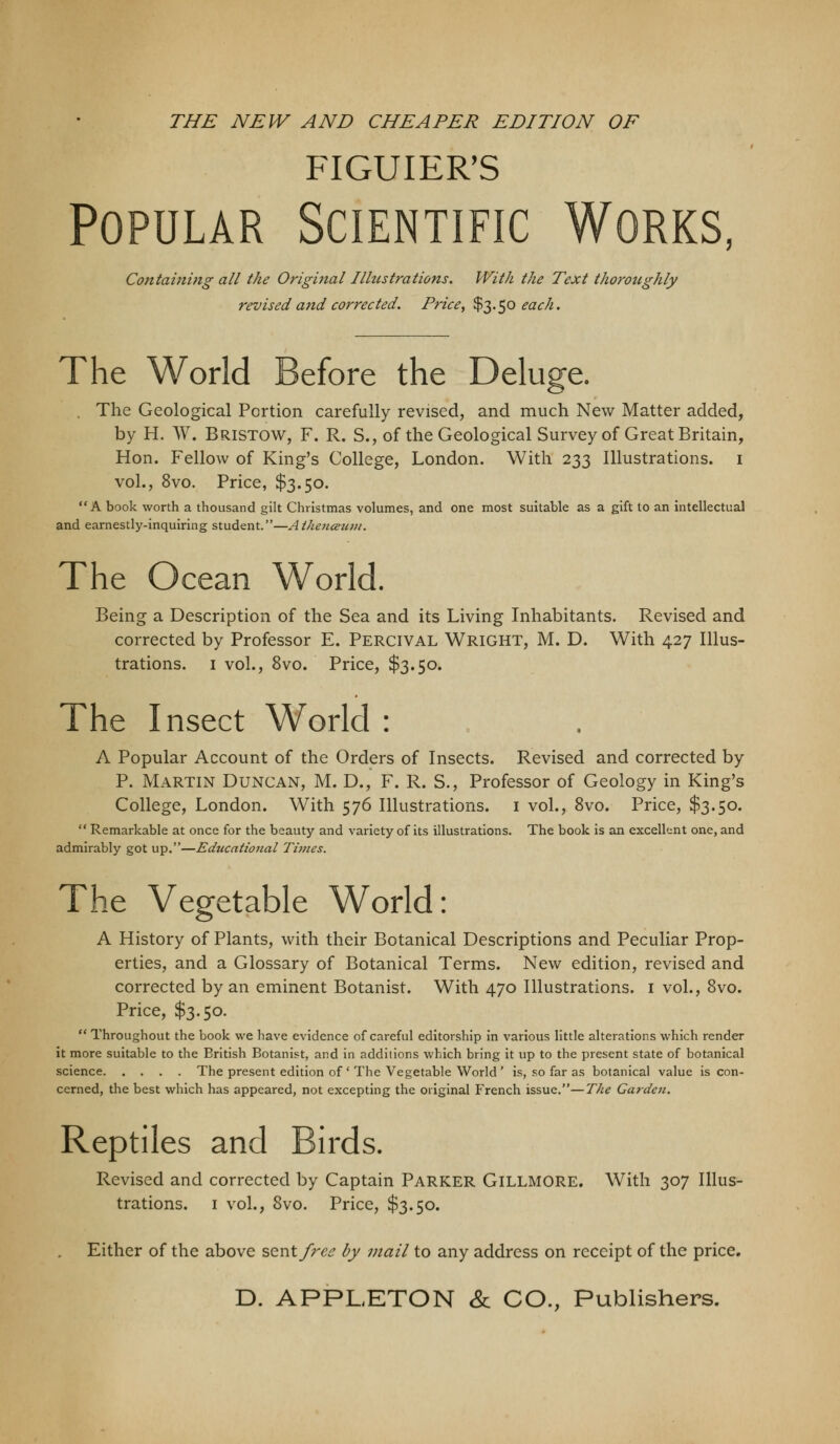 THE NEW AND CHEAPER EDITION OF FIGUIER'S Popular Scientific Works, Containing all the Original Illustrations. With the Text thoroughly revised and corrected. Price^ $3.50 m^//. The World Before the Deluge. . The Geological Portion carefully revised, and much New Matter added, by H. W. Bristow, F. R. S., of the Geological Survey of Great Britain, Hon. Fellow of King's College, London. With 233 Illustrations, i vol., 8vo. Price, $3.50. A book worth a thousand gilt Christmas volumes, and one most suitable as a gift to an intellectual and earnestly-inquiring student.—Athejicezim. The Ocean World. Being a Description of the Sea and its Living Inhabitants. Revised and corrected by Professor E. Percival Wright, M. D. With 4.27 Illus- trations. I vol., 8vo. Price, $3.50. The Insect World : A Popular Account of the Orders of Insects. Revised and corrected by P. Martin Duncan, M. D., F. R. S., Professor of Geology in King's College, London. With 576 Illustrations, i vol., 8vo. Price, $3.50.  Remarkable at once for the beauty and variety of its illustrations. The book is an excellent one, and admirably got up.—Educational Times. The Vegetable World: A History of Plants, with their Botanical Descriptions and Peculiar Prop- erties, and a Glossary of Botanical Terms. New edition, revised and corrected by an eminent Botanist. With 470 Illustrations, i vol., 8vo. Price, $3.50.  Throughout the book we have evidence of careful editorship in various little alterations which render it more suitable to the British Botanist, and in additions which bring it up to the present state of botanical science The present edition of ' The Vegetable World ' is, so far as botanical value is con- cerned, the best which has appeared, not excepting the original P'rench issue.—The Garden. Reptiles and Birds. Revised and corrected by Captain Parker Gillmore. With 307 Illus- trations. I vol., 8vo. Price, $3.50. Either of the above ^^ntfree by mail to any address on receipt of the price,