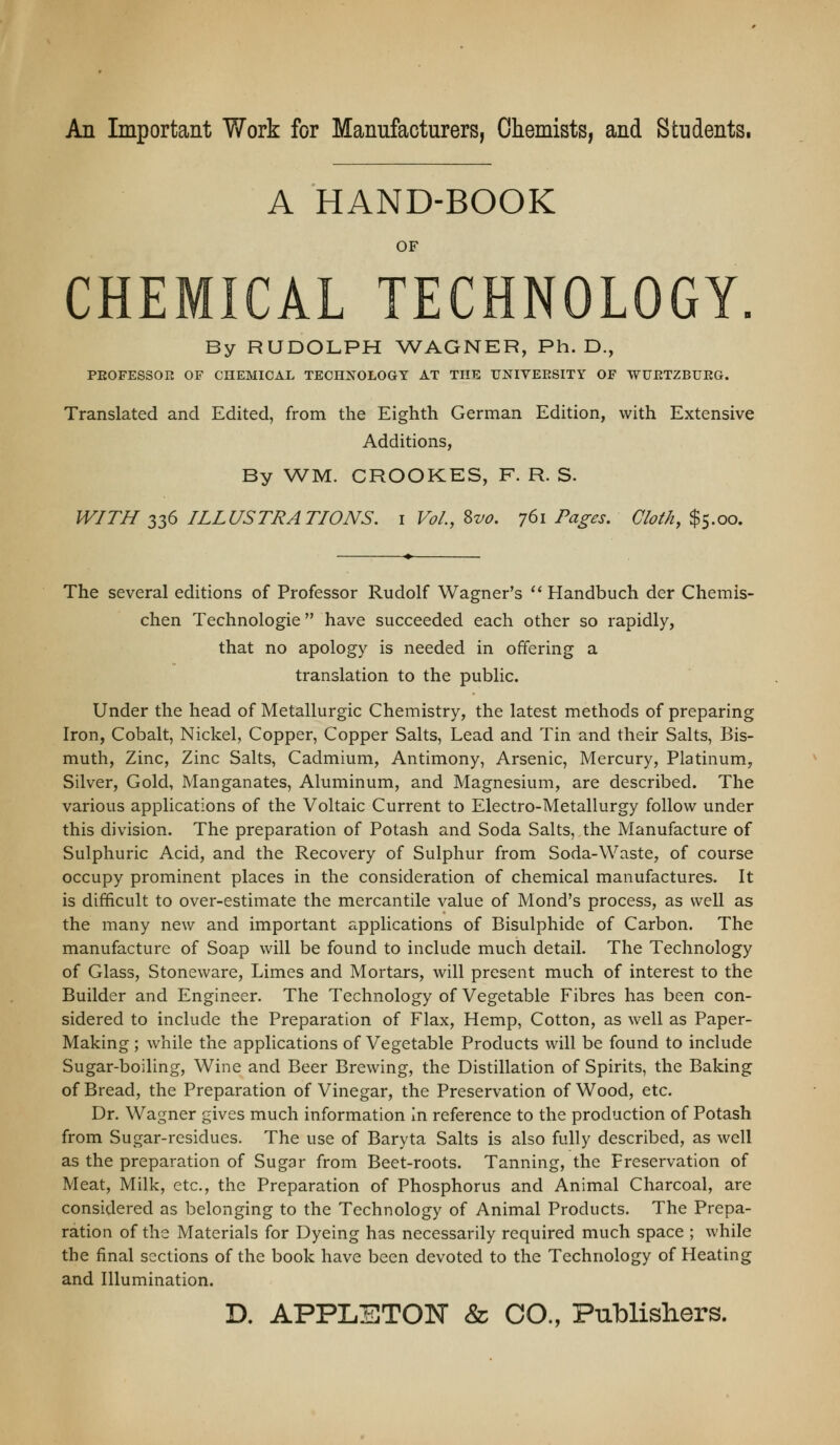 An Important V7ork for Mannfacturers, Chemists, and Students. A HAND-BOOK OF CHEMICAL TECHNOLOGY. By RUDOLPH WAGNER, Ph.D., PEOFESSOE OF CHEMICAL TECHNOLOGY AT THE UNIVEESITY OF WUETZBUEG. Translated and Edited, from the Eighth German Edition, with Extensive Additions, By WM. CROOKES, F. R. S. WITH 336 ILLUSTRATIONS, i Vol., Svo. 761 Tag-es. Cloth, $5.00. The several editions of Professor Rudolf Wagner's '* Handbuch der Chemis- chen Technologie have succeeded each other so rapidly, that no apology is needed in offering a translation to the public. Under the head of Metallurgic Chemistry, the latest methods of preparing Iron, Cobalt, Nickel, Copper, Copper Salts, Lead and Tin and their Salts, Bis- muth, Zinc, Zinc Salts, Cadmium, Antimony, Arsenic, Mercury, Platinum, Silver, Gold, Manganates, Aluminum, and Magnesium, are described. The various applications of the Voltaic Current to Electro-Metallurgy follow under this division. The preparation of Potash and Soda Salts, the Manufacture of Sulphuric Acid, and the Recovery of Sulphur from Soda-Waste, of course occupy prominent places in the consideration of chemical manufactures. It is difficult to over-estimate the mercantile value of Mond's process, as well as the many new and important applications of Bisulphide of Carbon. The manufacture of Soap will be found to include much detail. The Technology of Glass, Stoneware, Limes and Mortars, will present much of interest to the Builder and Engineer. The Technology of Vegetable Fibres has been con- sidered to include the Preparation of Flax, Hemp, Cotton, as well as Paper- Making ; while the applications of Vegetable Products will be found to include Sugar-boiling, Wine and Beer Brewing, the Distillation of Spirits, the Baking of Bread, the Preparation of Vinegar, the Preservation of Wood, etc. Dr. Wagner gives much information in reference to the production of Potash from Sugar-residues. The use of Baryta Salts is also fully described, as well as the preparation of Sugar from Beet-roots. Tanning, the Preservation of Meat, Milk, etc., the Preparation of Phosphorus and Animal Charcoal, are considered as belonging to the Technology of Animal Products. The Prepa- ration of the Materials for Dyeing has necessarily required much space ; while the final sections of the book have been devoted to the Technology of Heating and Illumination.