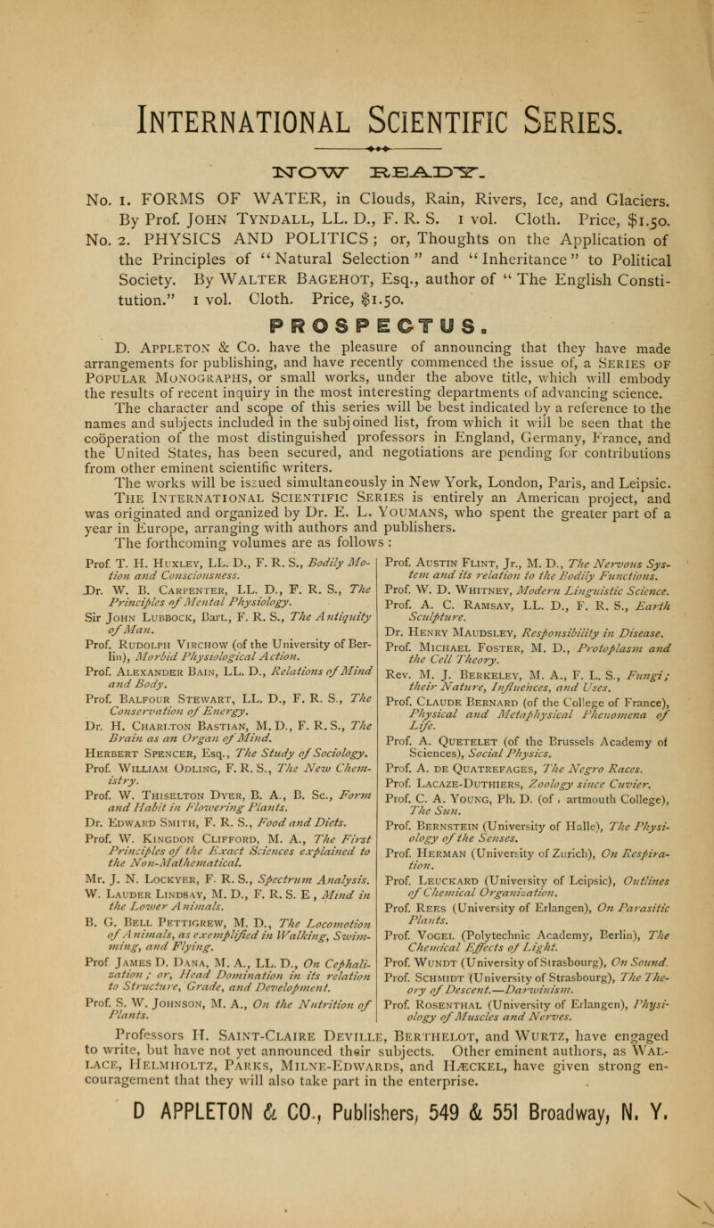 International Scientific Series. •♦•» No. I. FORMS OF WATER, in Clouds, Rain, Rivers, Ice, and Glaciers. By Prof. John Tyndall, LL. D., F. R. S. i vol. Cloth. Price, $1.50. No. 2. PHYSICS AND POLITICS ; or. Thoughts on the Application of the Principles of ''Natural Selection and Inheritance to Political Society. By Walter Bagehot, Esq., author of  The English Consti- tution. I vol. Cloth. Price, $1.50. p R O S P E CT y S- D. Appleton & Co. have the pleasure of announcing that they have made arrangements for publishing, and have recently commenced the issue of, a Series of Popular MOxNOGRAPHS, or small works, under the above title, which will embody the results of recent inquiry in the most interesting departments of advancing science. The character and scope of this series will be best indicated by a reference to the names and subjects included in the subjoined list, from which it will be seen that the cooperation of the most distinguished professors in England, Germany, France, and the United States, has been secured, and negotiations are pending for contributions from other eminent scientific writers. The works will be issued simultaneously in New York, London, Paris, and Leipsic. The International Scientific Series is entirely an American project, and was originated and organized by Dr. E. L. Youmans, who spent the greater part of a year in Europe, arranging with authors and publishers. The forthcomin<T volumes are as follows : Prof. T. H. Huxley, LL. D., F. R. S., Bodi'fy Mo- Hon and Consciousness. X)r. W. B. Carpenter, LL. D., F. R. S., The Princijiles of Mental Physiology. Sir John Lubbock, Cart., F. R. S., The Aniiqnity 0/ Man, Prof. Rudolph Virchow (of the University of Ber- lin), Morbid Physiological Action. Prof. Alexander Bain, LL. D., Relations o/Blind and Body. Prof. Balfour Stewart, LL. D., F. R. S., The Conservation of Energy. Dr. H. Charlton Bastian, M. D., F. R. S., The Brain as an Organ o/ Mind. Herbert Spencer, Esq., The Study of Sociology. Prof William Odling, F. R. S., The New Chem- istry. Prof W. Thiselton Dyer, B. A., B. Sc, For7n atid Habit in Floiveriiig Plants. Dr. Edward Smith, F. R. S., Food and Diets. Prof. W. KiNGDON Clifford, M. A., The First Principles of the Exact Sciences explained to the Non-Mathematical. Mr. J, N. Lockyer, F. R. S., Spectru7n Analysis. W. Lauder Lindsay, M. D., F. R. S. E , Mind in the Lower A nijnals. B, G. Bell Pettigrew, M. D., The Locomotion of Animals, as exemplified in Walking, Swim- ming, and Flying. Prof James D. Dana, M. A., LL. D., On Cephali- zation ; or. Head Domination in its relation to Strticiiire, Grade, and Dc7>elopment. Prof S. W. Johnson, M. A,, On the Nutrition of Plants. Prof Austin Flint, Jr., ]\L D., The Nervous Sys- tem and its relation to the Bodily Fnnctiotis. Prof W. D. Whitney, Modern Linguistic Science. Prof. A. C. Ramsay, LL. D., F. R, S., Earth Scnlptnre. Dr. Henry Maudsley, Responsibility in Disease. Prof Michael Foster, M. D., Protoplasm and the Cell Theory. Rev. M. J. Berkeley, M. A,, F. L. S., Fnngi; their Natiire, Infiuehces, and Uses. Prof. Claude Bernard (of the College of France), Physical and Metaphysical Plieuomena of Life. Prof. A. QuETELET (of the Brussels Academy of Sciences), Social Physics. Prof A. DE Quatrefages, The Neg7-o Races. Prof Lacaze-Duthiers, Zoology since Cuvier. Prof C. A. Young, Ph. D. (of , artmouth College), The Sn7i. Prof. Bernstein (University of Halle), The Physi- ology of the Se7ises. Prof Herman (University of Zurich), O71 Rcspira- tio7i. Prof Leuckard (University of Leipsic), 07itli7ies of Che7/iical O7ga7iizatio7i. Prof Rees (University of Erlangen), O71 Parasitic Plants. Prof Vogel (Polytechnic Academy, Berlin), The Che/nical Effects oj Light. Prof WuNDT (University of Strasbourg), 07t So7itid. Prof Schmidt (University of Strasbourg), The The- ory of Descc7it.—Darwi7iisi7!. Prof Rosenthal (University of Eilangen), Physi- ology of Mjiscles a7id Nerves. Professors IT, Saint-Claire Devit.le, Berthelot, and Wurtz, have engaged to write, l)ut have not yet announced their subjects. Other eminent authors, as Wal- lace, IIelmiioltz, Parks, Mit-NE-Edwards, and H^^ckel, have given strong en- couragement that they will also take part in the enterprise. D APPLETON b. CO., Publishers, 549 & 551 Broadway, N. Y. \