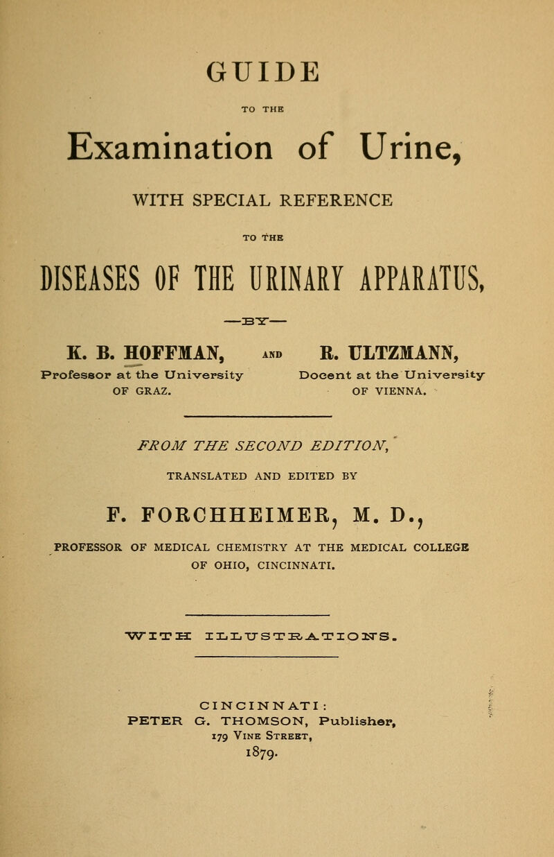 GUIDE TO THE Examination of Urine, WITH SPECIAL REFERENCE TO THE DISEASES OF THE URINARY APPARATUS, K. B. HOFFMAN, and R. ULTZMANN, Professor at the University Docent at the University OF GRAZ. OF VIENNA. FROM THE SECOND EDITION, TRANSLATED AND EDITED BY F. FORCHHEIMERj M. D., PROFESSOR OF MEDICAL CHEMISTRY AT THE MEDICAL COLLEGE OF OHIO, CINCINNATI. ■WITH ILXiTTSTE/J^TIOlSrS. CINCINNATI: PETER O. THOMSON, Publisher, 179 Vine Street, 1879.