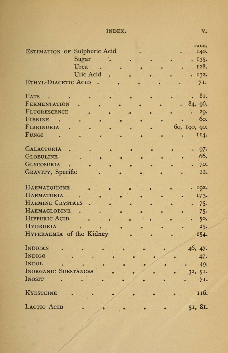 PAGE. Estimation of Sulphuric Acid 140. Sugar . 135. Urea . 128. Uric Acid . 132. Ethyl-DiACETIC Acid . 71. Fats . . ... . 81. Fermentation . . . . 84. 96. Fluorescence . . • . 29. FiBRINE .... 60. FiBRINURIA .... 60, 190, 90. Fungi .... 114. Galacturia . . • • . 97. Globuline (^d. Glycosuria . . , • . 70 Gravity, Specific . . • . . 22. Haematoidine . • , . 192. Haematuria . . • 173. Haemine Crystals . , . 75. Haemaglobine . 75- HippURic Acid .50. Hydruria 25. Hyperaemia of the Kidney 154. Indican . . . . / 46, 47. Indigo . ' . 47. Indol 49- Inorganic Substances / . . 32. 51- Inosit 71 Kyesteine Lactic Acid 116. 51, 81.