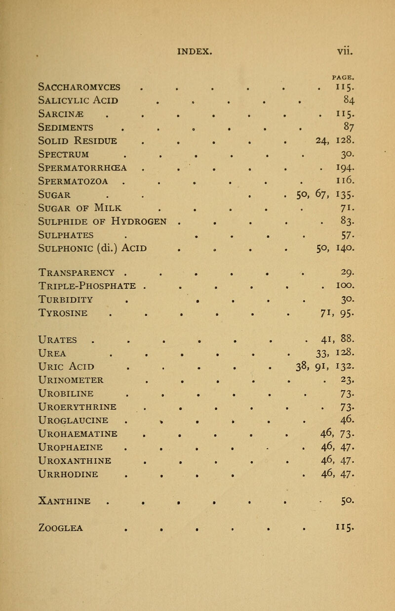 Saccharomyces Salicylic Acid SARCIN.E Sediments Solid Residue Spectrum Spermatorrhcea Spermatozoa . Sugar Sugar of Milk Sulphide of Hydrogen Sulphates SuLPHONic (di.) Acid Transparency . Triple-Phosphate . Turbidity Tyrosine Urates Urea Uric Acid Urinometer Urobiline Uroerythrine Uroglaucine Urohaematine Urophaeine Uroxanthine Urrhodine Xanthine ZOOGLEA PAGE. . 115. 84 . 115. 87 24, 128. 30- . 194. 116. . 50. ^1. 135. 71. . 83. 57. 50, 140. 29. . 100. 30. 71, 95- 41, 88. 33, 128. '38, 91, 132. . 23. 73- . 73- 46. 46, 73. 46, 47. 46. 47. 46, 47. - 50. , , 115.