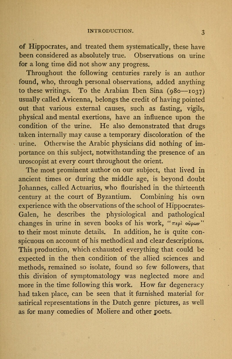 of Hippocrates, and treated them systematically, these have been considered as absolutely true. Observations on urine for a long time did not show any progress. Throughout the following centuries rarely is an author found, who, through personal observations, added anything to these writings. To the Arabian Iben Sina (980—1037) usually called Avicenna, belongs the credit of having pointed out that various external causes, such as fasting, vigils, physical and mental exertions, have an influence upon the condition of the urine. He also demonstrated that drugs taken internally may cause a temporary discoloration of the urine. Otherwise the Arabic physicians did nothing of im- portance on this subject, notwithstanding the presence of an uroscopist at every court throughout the orient. The most prominent author on our subject, that lived in ancient times or during the middle age, is beyond doubt Johannes, called Actuarius, who flourished in the thirteenth century at the court of Byzantium. Combining his own experience with the observations of the school of Hippocrates- Galen, he describes the physiological and pathological changes in urine in seven books of his work, Trtpl ovpcov to their most minute details. In addition, he is quite con- spicuous on account of his methodical and clear descriptions. This production, which exhausted everything that could be expected in the then condition of the allied sciences and methods, remained so isolate, found so few followers, that this division of symptomatology was neglected more and more in the time following this work. How far degeneracy had taken place, can be seen that it furnished material for satirical representations in the Dutch genre pictures, as well as for many comedies of Moliere and other poets.