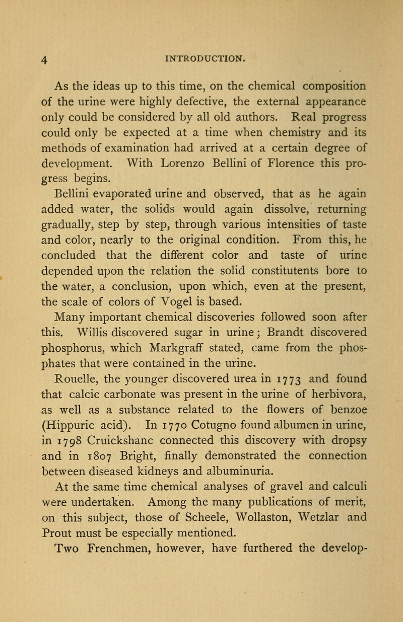As the ideas up to this time, on the chemical composition of the urine were highly defective, the external appearance only could be considered by all old authors. Real progress could only be expected at a time when chemistry and its methods of examination had arrived at a certain degree of development. With Lorenzo BelUni of Florence this pro- gress begins. Bellini evaporated urine and observed, that as he again added water, the solids would again dissolve, returning gradually, step by step, through various intensities of taste and color, nearly to the original condition. From this, he concluded that the different color and taste of urine depended upon the relation the solid constitutents bore to the water, a conclusion, upon which, even at the present, the scale of colors of Vogel is based. Many important chemical discoveries followed soon after this. Willis discovered sugar in urine; Brandt discovered phosphorus, which Markgraff stated, came from the phos- phates that were contained in the urine. Rouelle, the younger discovered urea in 1773 and found that calcic carbonate was present in the urine of herbivora, as well as a substance related to the flowers of benzoe (Hippuric acid). In 1770 Cotugno found albumen in urine, in 1798 Cruickshanc connected this discovery with dropsy and in 1807 Bright, finally demonstrated the connection between diseased kidneys and albuminuria. At the same time chemical analyses of gravel and calculi were undertaken. Among the many publications of merit, on this subject, those of Scheele, Wollaston, Wetzlar and Prout must be especially mentioned. Two Frenchmen, however, have furthered the develop-