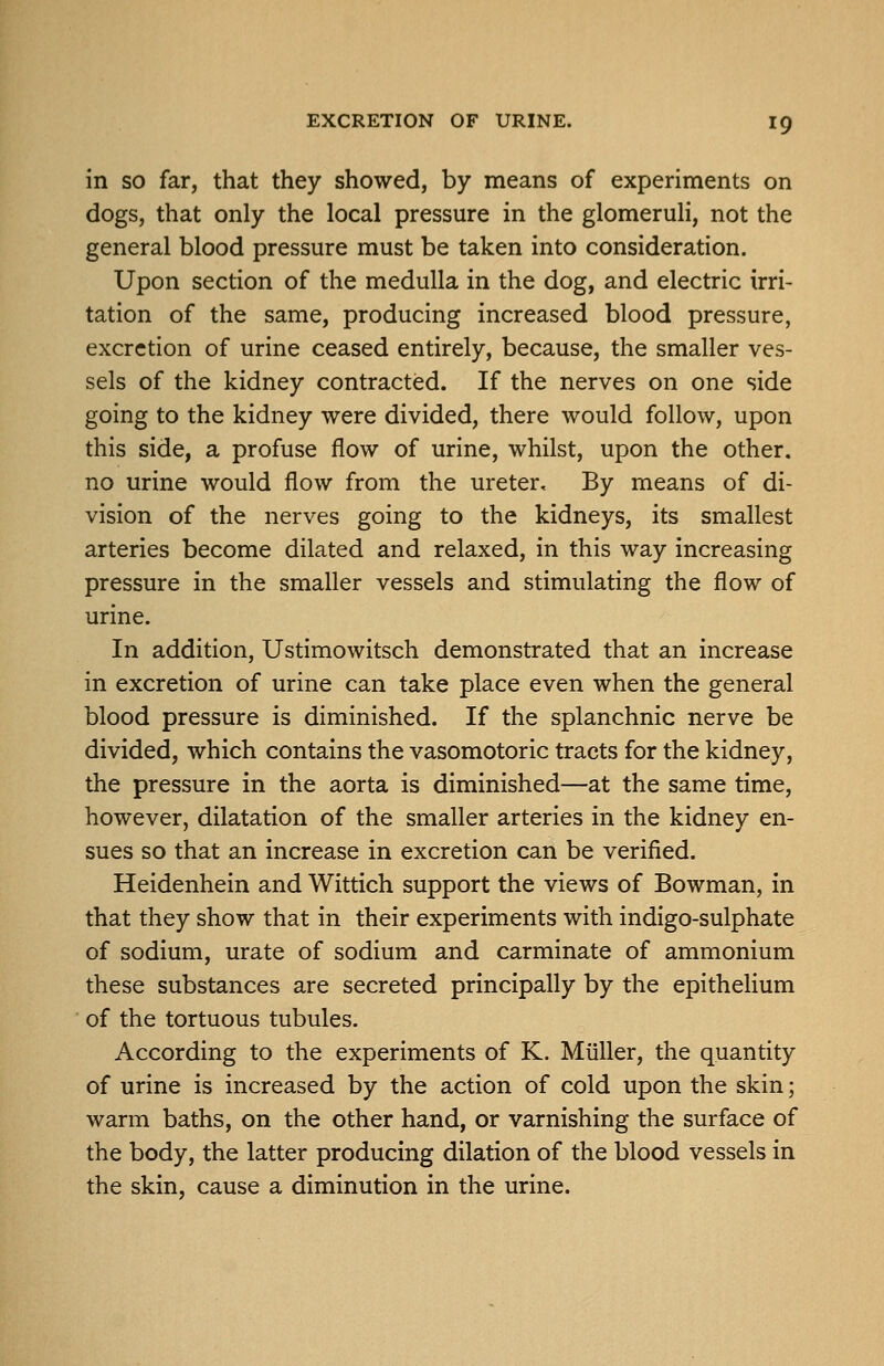 in SO far, that they showed, by means of experiments on dogs, that only the local pressure in the glomeruli, not the general blood pressure must be taken into consideration. Upon section of the medulla in the dog, and electric irri- tation of the same, producing increased blood pressure, excretion of urine ceased entirely, because, the smaller ves- sels of the kidney contracted. If the nerves on one side going to the kidney were divided, there would follow, upon this side, a profuse flow of urine, whilst, upon the other, no urine would flow from the ureter. By means of di- vision of the nerves going to the kidneys, its smallest arteries become dilated and relaxed, in this way increasing pressure in the smaller vessels and stimulating the flow of urine. In addition, Ustimowitsch demonstrated that an increase in excretion of urine can take place even when the general blood pressure is diminished. If the splanchnic nerve be divided, which contains the vasomotoric tracts for the kidney, the pressure in the aorta is diminished—at the same time, however, dilatation of the smaller arteries in the kidney en- sues so that an increase in excretion can be verified. Heidenhein and Wittich support the views of Bowman, in that they show that in their experiments with indigo-sulphate of sodium, urate of sodium and carminate of ammonium these substances are secreted principally by the epithelium of the tortuous tubules. According to the experiments of K. Miiller, the quantity of urine is increased by the action of cold upon the skin; warm baths, on the other hand, or varnishing the surface of the body, the latter producing dilation of the blood vessels in the skin, cause a diminution in the urine.