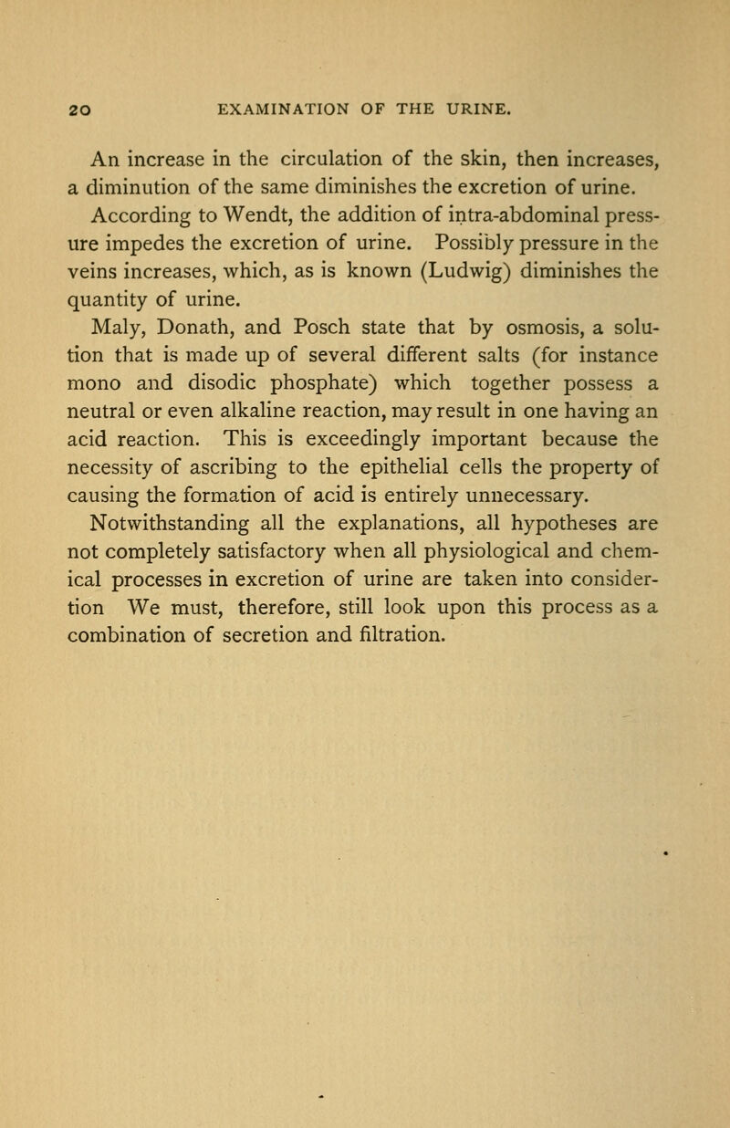 An increase in the circulation of the skin, then increases, a diminution of the same diminishes the excretion of urine. According to Wendt, the addition of intra-abdominal press- ure impedes the excretion of urine. Possibly pressure in the veins increases, which, as is known (Ludwig) diminishes the quantity of urine. Maly, Donath, and Posch state that by osmosis, a solu- tion that is made up of several different salts (for instance mono and disodic phosphate) which together possess a neutral or even alkaline reaction, may result in one having an acid reaction. This is exceedingly important because the necessity of ascribing to the epithelial cells the property of causing the formation of acid is entirely unnecessary. Notwithstanding all the explanations, all hypotheses are not completely satisfactory when all physiological and chem- ical processes in excretion of urine are taken into consider- tion We must, therefore, still look upon this process as a combination of secretion and filtration.