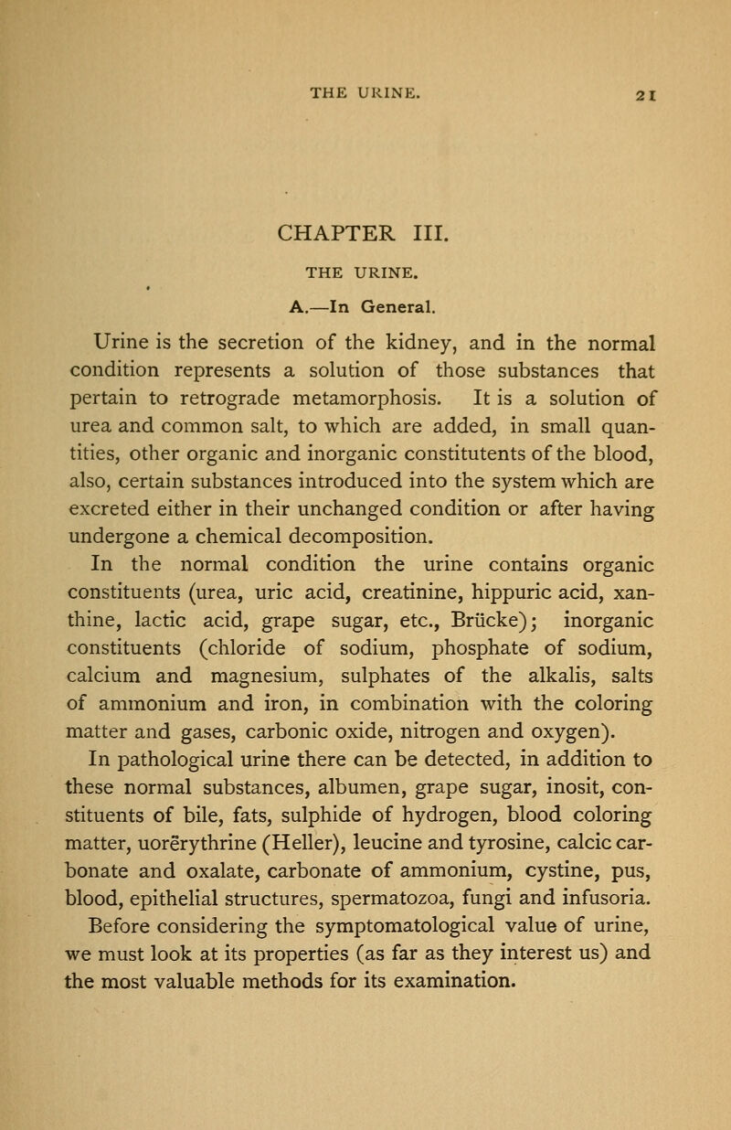 CHAPTER III. THE URINE. A,—In General. Urine is the secretion of the kidney, and in the normal condition represents a solution of those substances that pertain to retrograde metamorphosis. It is a solution of urea and common salt, to which are added, in small quan- tities, other organic and inorganic constitutents of the blood, also, certain substances introduced into the system which are excreted either in their unchanged condition or after having undergone a chemical decomposition. In the normal condition the urine contains organic constituents (urea, uric acid, creatinine, hippuric acid, xan- thine, lactic acid, grape sugar, etc., Briicke); inorganic constituents (chloride of sodium, phosphate of sodium, calcium and magnesium, sulphates of the alkalis, salts of ammonium and iron, in combination with the coloring matter and gases, carbonic oxide, nitrogen and oxygen). In pathological urine there can be detected, in addition to these normal substances, albumen, grape sugar, inosit, con- stituents of bile, fats, sulphide of hydrogen, blood coloring matter, uorerythrine (Heller), leucine and tyrosine, calcic car- bonate and oxalate, carbonate of ammonium, cystine, pus, blood, epithelial structures, spermatozoa, fungi and infusoria. Before considering the symptomatological value of urine, we must look at its properties (as far as they interest us) and the most valuable methods for its examination.
